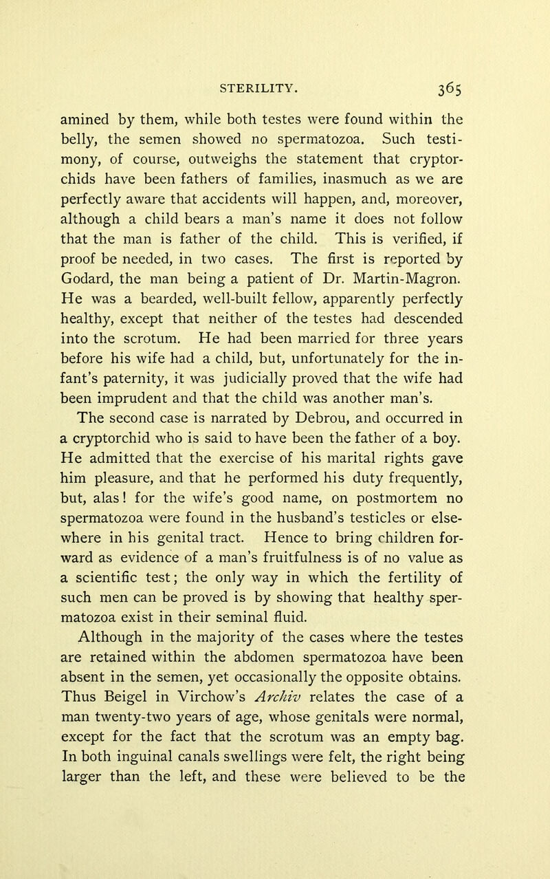 amined by them, while both testes were found within the belly, the semen showed no spermatozoa. Such testi- mony, of course, outweighs the statement that cryptor- chids have been fathers of families, inasmuch as we are perfectly aware that accidents will happen, and, moreover, although a child bears a man’s name it does not follow that the man is father of the child. This is verified, if proof be needed, in two cases. The first is reported by Godard, the man being a patient of Dr. Martin-Magron. He was a bearded, well-built fellow, apparently perfectly healthy, except that neither of the testes had descended into the scrotum. He had been married for three years before his wife had a child, but, unfortunately for the in- fant’s paternity, it was judicially proved that the wife had been imprudent and that the child was another man’s. The second case is narrated by Debrou, and occurred in a cryptorchid who is said to have been the father of a boy. He admitted that the exercise of his marital rights gave him pleasure, and that he performed his duty frequently, but, alas! for the wife’s good name, on postmortem no spermatozoa were found in the husband’s testicles or else- where in his genital tract. Hence to bring children for- ward as evidence of a man’s fruitfulness is of no value as a scientific test; the only way in which the fertility of such men can be proved is by showing that healthy sper- matozoa exist in their seminal fluid. Although in the majority of the cases where the testes are retained within the abdomen spermatozoa have been absent in the semen, yet occasionally the opposite obtains. Thus Beigel in Virchow’s Archiv relates the case of a man twenty-two years of age, whose genitals were normal, except for the fact that the scrotum was an empty bag. In both inguinal canals swellings were felt, the right being larger than the left, and these were believed to be the