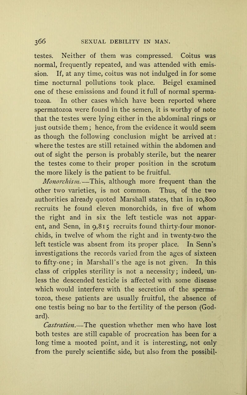testes. Neither of them was compressed. Coitus was normal, frequently repeated, and was attended with emis- sion. If, at any time, coitus was not indulged in for some time nocturnal pollutions took place. Beigel examined one of these emissions and found it full of normal sperma- tozoa. In other cases which have been reported where spermatozoa were found in the semen, it is worthy of note that the testes were lying either in the abdominal rings or just outside them; hence, from the evidence it would seem as though the following conclusion might be arrived at: where the testes are still retained within the abdomen and out of sight the person is probably sterile, but the nearer the testes come to their proper position in the scrotum the more likely is the patient to be fruitful. Monorchism.—This, although more frequent than the other two varieties, is not common. Thus, of the two authorities already quoted Marshall states, that in 10,800 recruits he found eleven monorchids, in five of whom the right and in six the left testicle was not appar- ent, and Senn, in 9,815 recruits found thirty-four monor- chids, in twelve of whom the right and in twenty-two the left testicle was absent from its proper place. In Senn’s investigations the records varied from the ages of sixteen to fifty-one; in Marshall’s the age is not given. In this class of cripples sterility is not a necessity; indeed, un- less the descended testicle is affected with some disease which would interfere with the secretion of the sperma- tozoa, these patients are usually fruitful, the absence of one testis being no bar to the fertility of the person (God- ard). Castration.—The question whether men who have lost both testes are still capable of procreation has been for a long time a mooted point, and it is interesting, not only from the purely scientific side, but also from the possibil-