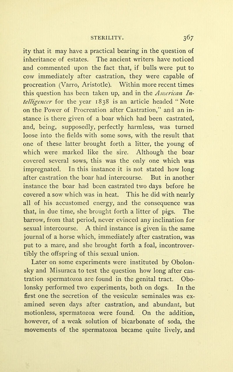 ity that it may have a practical bearing in the question of inheritance of estates. The ancient writers have noticed and commented upon the fact that, if bulls were put to cow immediately after castration, they were capable of procreation (Varro, Aristotle). Within more recent times this question has been taken up, and in the America?i In- telligencer for the year 1838 is an articie headed “Note on the Power of Procreation after Castration,” and an in- stance is there given of a boar which had been castrated, and, being, supposedly, perfectly harmless, was turned loose into the fields with some sows, with the result that one of these latter brought forth a litter, the young of which were marked like the sire. Although the boar covered several sows, this was the only one which was impregnated. In this instance it is not stated how long after castration the boar had intercourse. But in another instance the boar had been castrated two days before he covered a sow which was in heat. This he did with nearly all of his accustomed energy, and the consequence was that, in due time, she brought forth a litter of pigs. The barrow, from that period, never evinced any inclination for sexual intercourse. A third instance is given in the same journal of a horse which, immediately after castration, was put to a mare, and she brought forth a foal, incontrover- tibly the offspring of this sexual union. Later on some experiments were instituted by Obolon- sky and Misuraca to test the question how long after cas- tration spermatozoa are found in the genital tract. Obo- lonsky performed two experiments, both on dogs. In the first one the secretion of the vesiculae seminales was ex- amined seven days after castration, and abundant, but motionless, spermatozoa were found. On the addition, however, of a weak solution of bicarbonate of soda, the movements of the spermatozoa became quite lively, and