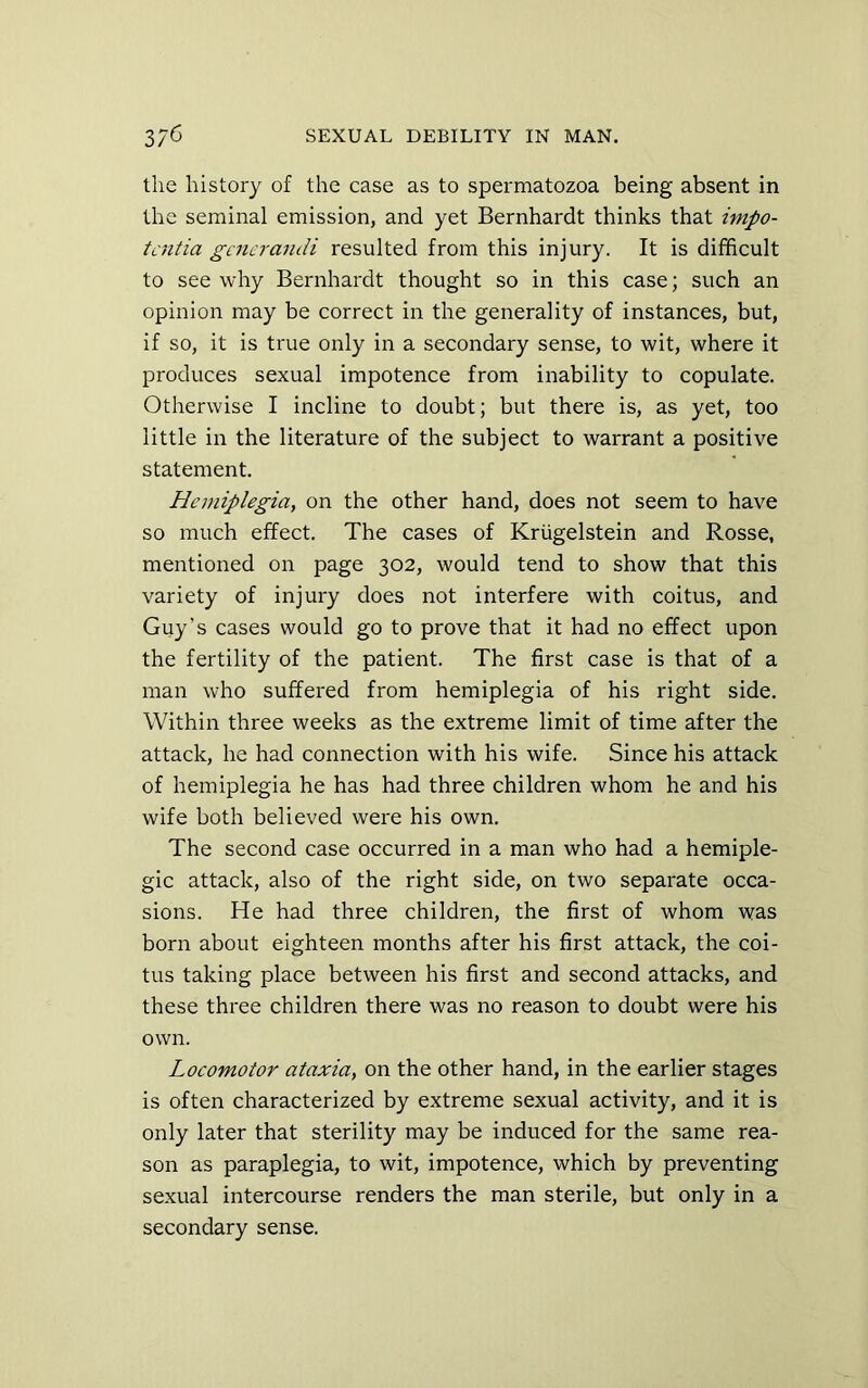 the history of the case as to spermatozoa being absent in the seminal emission, and yet Bernhardt thinks that impo- tcntia gcnerandi resulted from this injury. It is difficult to see why Bernhardt thought so in this case; such an opinion may be correct in the generality of instances, but, if so, it is true only in a secondary sense, to wit, where it produces sexual impotence from inability to copulate. Otherwise I incline to doubt; but there is, as yet, too little in the literature of the subject to warrant a positive statement. Plemiplegia, on the other hand, does not seem to have so much effect. The cases of Kriigelstein and Rosse, mentioned on page 302, would tend to show that this variety of injury does not interfere with coitus, and Guy’s cases would go to prove that it had no effect upon the fertility of the patient. The first case is that of a man who suffered from hemiplegia of his right side. Within three weeks as the extreme limit of time after the attack, he had connection with his wife. Since his attack of hemiplegia he has had three children whom he and his wife both believed were his own. The second case occurred in a man who had a hemiple- gic attack, also of the right side, on two separate occa- sions. He had three children, the first of whom was born about eighteen months after his first attack, the coi- tus taking place between his first and second attacks, and these three children there was no reason to doubt were his own. Locomotor ataxia, on the other hand, in the earlier stages is often characterized by extreme sexual activity, and it is only later that sterility may be induced for the same rea- son as paraplegia, to wit, impotence, which by preventing sexual intercourse renders the man sterile, but only in a secondary sense.