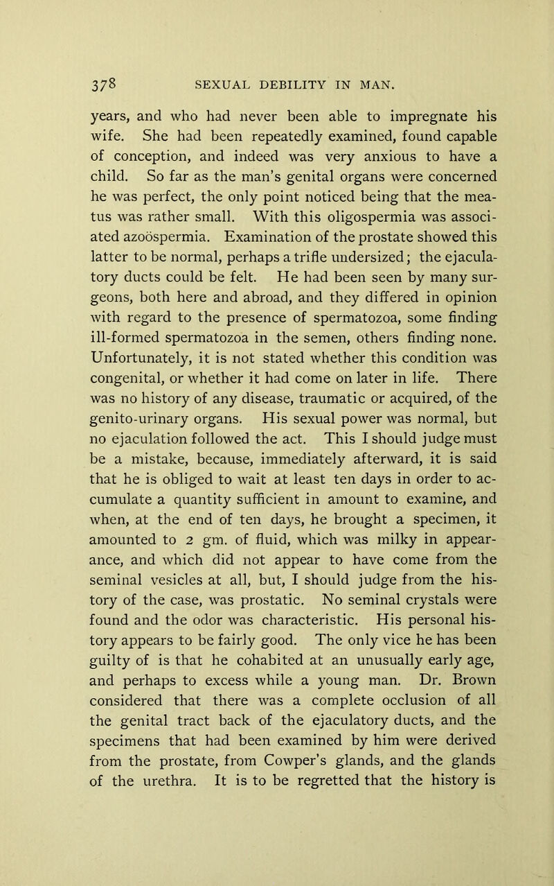 years, and who had never been able to impregnate his wife. She had been repeatedly examined, found capable of conception, and indeed was very anxious to have a child. So far as the man’s genital organs were concerned he was perfect, the only point noticed being that the mea- tus was rather small. With this oligospermia was associ- ated azoospermia. Examination of the prostate showed this latter to be normal, perhaps a trifle undersized; the ejacula- tory ducts could be felt. He had been seen by many sur- geons, both here and abroad, and they differed in opinion with regard to the presence of spermatozoa, some finding ill-formed spermatozoa in the semen, others finding none. Unfortunately, it is not stated whether this condition was congenital, or whether it had come on later in life. There was no history of any disease, traumatic or acquired, of the genito-urinary organs. His sexual power was normal, but no ejaculation followed the act. This I should judge must be a mistake, because, immediately afterward, it is said that he is obliged to wait at least ten days in order to ac- cumulate a quantity sufficient in amount to examine, and when, at the end of ten days, he brought a specimen, it amounted to 2 gm. of fluid, which was milky in appear- ance, and which did not appear to have come from the seminal vesicles at all, but, I should judge from the his- tory of the case, was prostatic. No seminal crystals were found and the odor was characteristic. His personal his- tory appears to be fairly good. The only vice he has been guilty of is that he cohabited at an unusually early age, and perhaps to excess while a young man. Dr. Brown considered that there was a complete occlusion of all the genital tract back of the ejaculatory ducts, and the specimens that had been examined by him were derived from the prostate, from Cowper’s glands, and the glands of the urethra. It is to be regretted that the history is