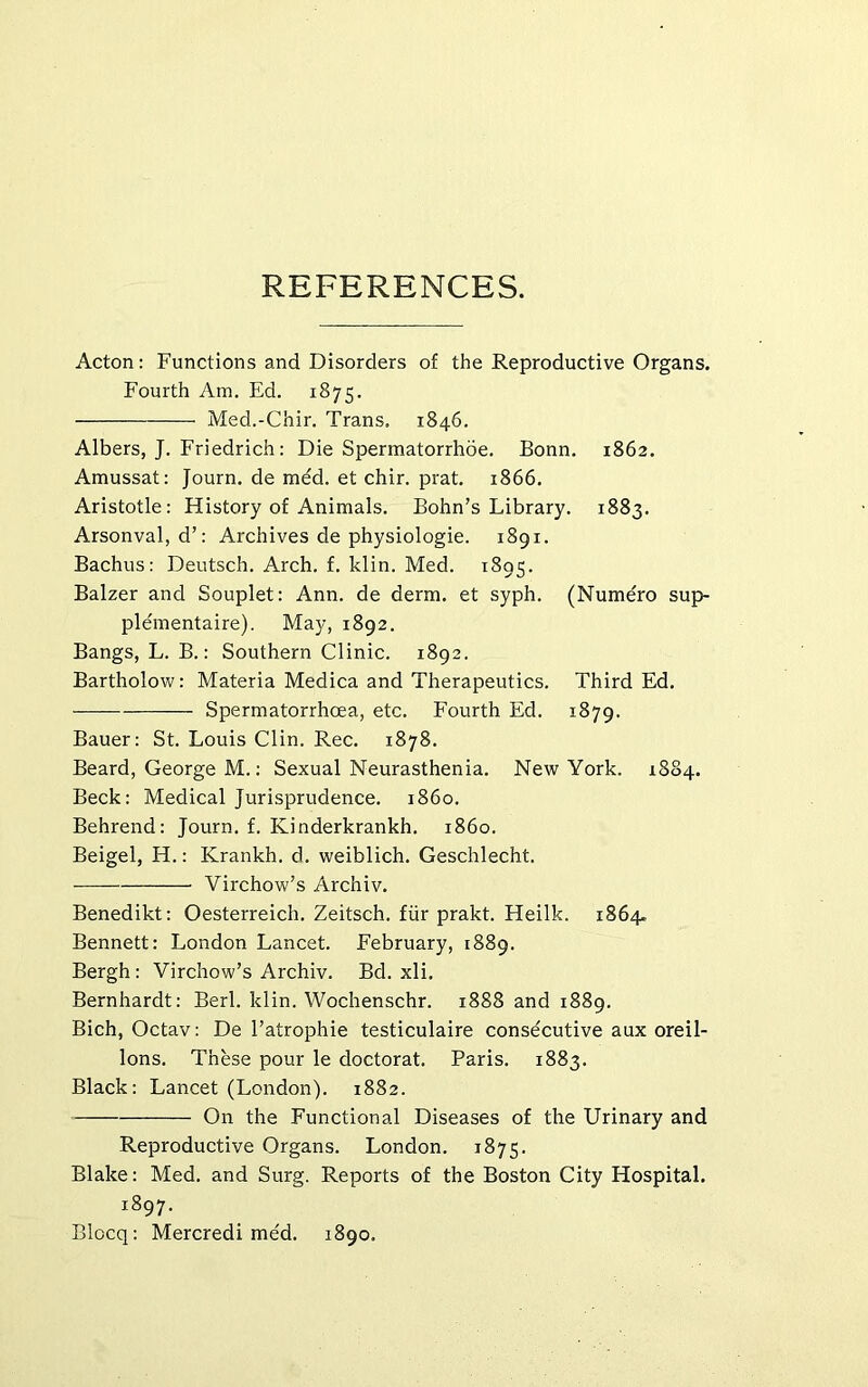 REFERENCES. Acton: Functions and Disorders of the Reproductive Organs. Fourth Am. Ed. 1875. Med.-Chir. Trans. 1846. Albers, J. Friedrich: Die Spermatorrhoe. Bonn. 1862. Amussat: Journ. de med. et chir. prat. 1866. Aristotle: History of Animals. Bohn’s Library. 1883. Arsonval, d’: Archives de physiologie. 1891. Bachus: Deutsch. Arch. f. klin. Med. 1895. Balzer and Souplet: Ann. de derm, et syph. (Numero sup- plementaire). May, 1892. Bangs, L. B.: Southern Clinic. 1892. Bartholow: Materia Medica and Therapeutics. Third Ed. Spermatorrhoea, etc. Fourth Ed. 1879. Bauer: St. Louis Clin. Rec. 1878. Beard, George M.: Sexual Neurasthenia. New York. 1884. Beck: Medical Jurisprudence, i860. Behrend: Journ. f. Kinderkrankh. i860. Beigel, H.: Krankh. d. weiblich. Geschlecht. Virchow’s Archiv. Benedikt: Oesterreich. Zeitsch. fiir prakt. Heilk. 1864. Bennett: London Lancet. February, 1889. Bergh : Virchow’s Archiv. Bd. xli. Bernhardt: Berk klin. Wochenschr. 1888 and 1889. Bich, Octav: De I’atrophie testiculaire consecutive aux oreil- lons. These pour le doctorat. Paris. 1883. Black: Lancet (London). 1882. On the Functional Diseases of the Urinary and Reproductive Organs. London. 1875. Blake: Med. and Surg. Reports of the Boston City Hospital. 1897. Blocq: Mercredi med. 1890.