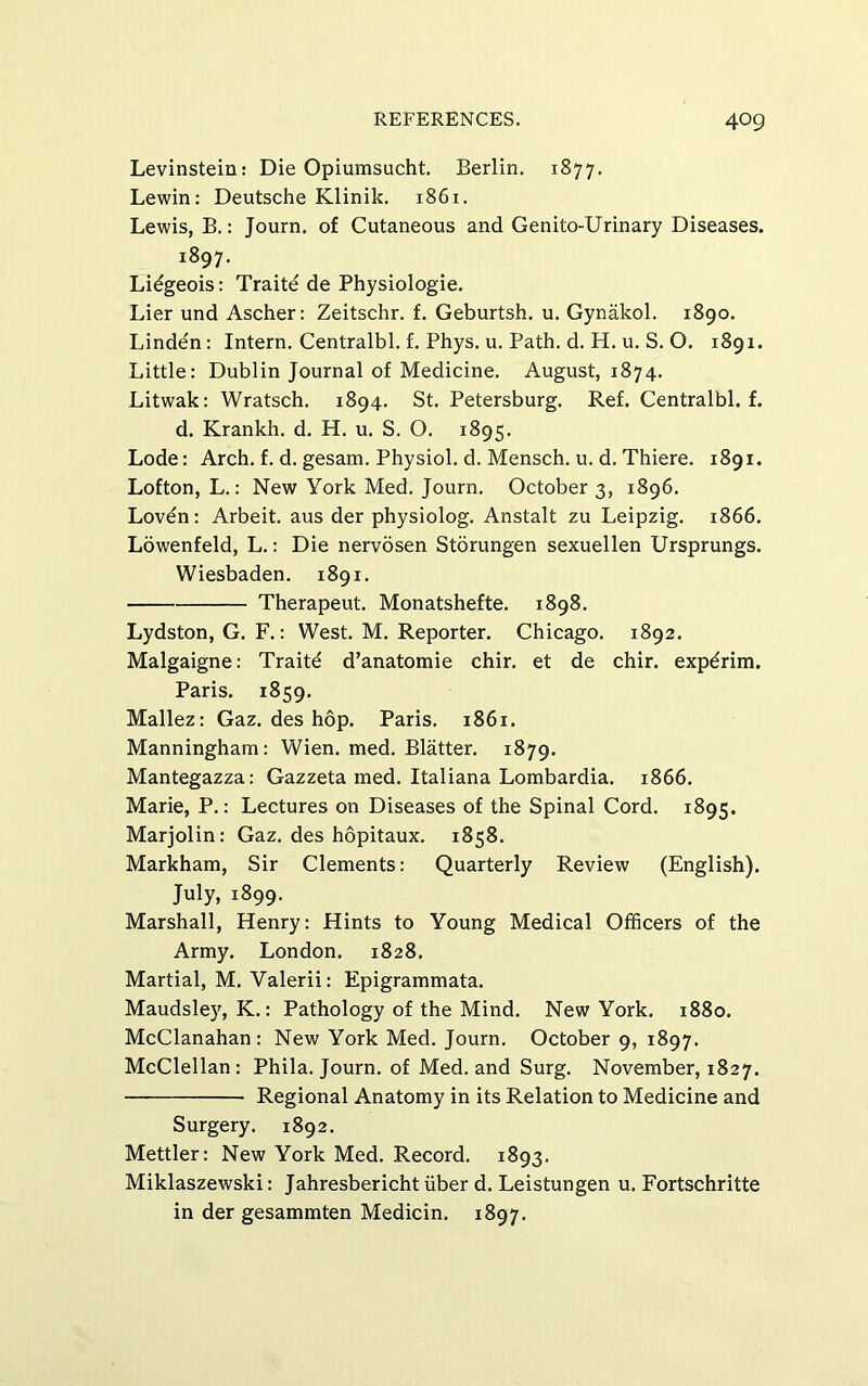 Levinstein: Die Opiumsucht. Berlin. 1877. Lewin: Deutsche Klinik. 1861. Lewis, B.: Journ. of Cutaneous and Genito-Urinary Diseases. 1897. Lidgeois: Traite de Physiologic. Lier und Ascher: Zeitschr. f. Geburtsh. u. Gynakol. 1890. Linden: Intern. Centralbl. f. Phys. u. Path. d. H. u. S. O. 1891. Little: Dublin Journal of Medicine. August, 1874. Litwak: Wratsch. 1894. St. Petersburg. Ref. Centralbl. f. d. Krankh. d. H. u. S. O. 1895. Lode: Arch. f. d. gesam. Physiol, d. Mensch. u. d. Thiere. 1891. Lofton, L.: New York Med. Journ. October 3, 1896. Loven: Arbeit, aus der physiolog. Anstalt zu Leipzig. 1866. Lowenfeld, L.: Die nervosen Storungen sexuellen Ursprungs. Wiesbaden. 1891. Therapeut. Monatshefte. 1898. Lydston, G. F.: West. M. Reporter. Chicago. 1892. Malgaigne: Traite d’anatomie chir. et de chir. expdrim. Paris. 1859. Mallez: Gaz. des hop. Paris. 1861. Manningham: Wien. med. Blatter. 1879. Mantegazza: Gazzeta med. Italiana Lombardia. 1866. Marie, P.: Lectures on Diseases of the Spinal Cord. 1895. Marjolin: Gaz. des hopitaux. 1858. Markham, Sir Clements: Quarterly Review (English). July, 1899. Marshall, Henry: Hints to Young Medical Officers of the Army. London. 1828. Martial, M. Valerii: Epigrammata. Maudsle)', K.: Pathology of the Mind. New York. 1880. McClanahan : New York Med. Journ. October 9, 1897. McClellan: Phila. Journ. of Med. and Surg. November, 1827. Regional Anatomy in its Relation to Medicine and Surgery. 1892. Mettler: New York Med. Record. 1893. Miklaszewski: Jahresbericht iiber d. Leistungen u. Fortschritte in der gesammten Medicin. 1897.