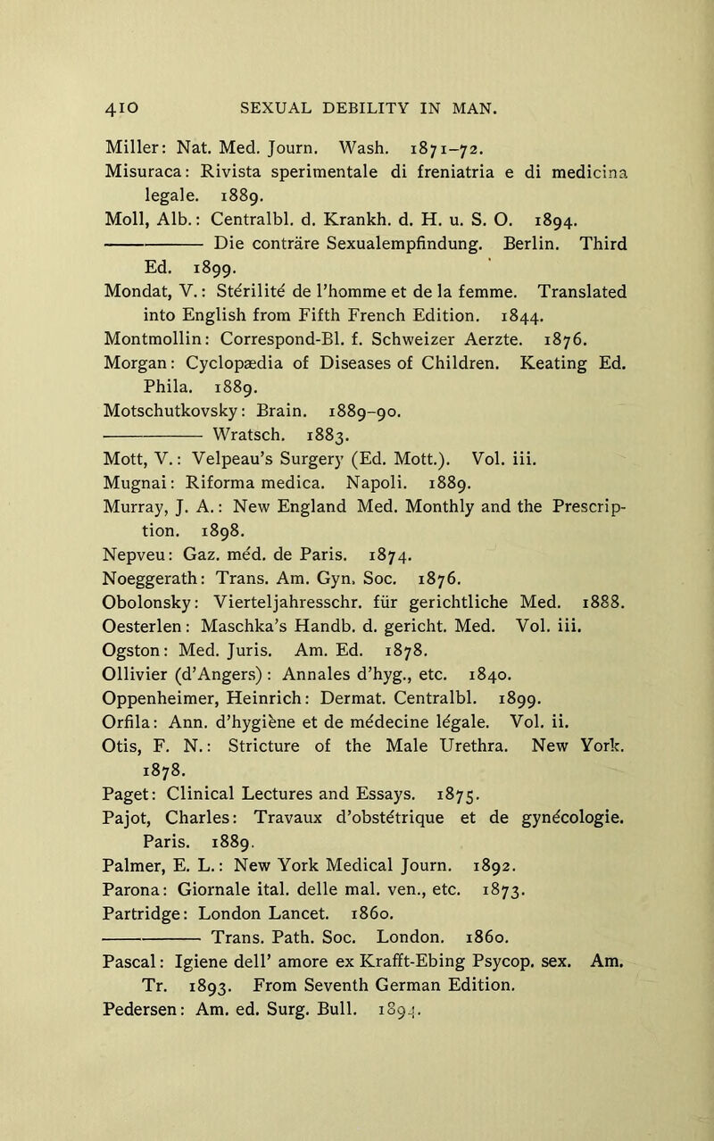 Miller: Nat. Med. Journ. Wash. 1871-72. Misuraca: Rivista sperimentale di freniatria e di medicina legale. 1889. Moll, Alb.: Centralbl. d. Krankh. d. H. u. S. O. 1894. Die contrare Sexualempfindung. Berlin. Third Ed. 1899. Mondat, V.: Stdrilite de Thomme et de la femme. Translated into English from Fifth French Edition. 1844. Montmollin: Correspond-Bl. f. Schweizer Aerzte. 1876. Morgan: Cyclopaedia of Diseases of Children. Keating Ed. Phila. 1889. Motschutkovsky: Brain. 1889-90. Wratsch. 1883. Mott, V.: Velpeau’s Surgery (Ed. Mott.). Vol. iii. Mugnai: Riforma medica. Napoli. 1889. Murray, J. A.: New England Med. Monthly and the Prescrip- tion. 1898, Nepveu: Gaz. med. de Paris. 1874. Noeggerath: Trans. Am. Gyn. Soc. 1876. Obolonsky: Vierteljahresschr. fiir gerichtliche Med. 1888. Oesterlen : Maschka’s Handb. d. gericht. Med. Vol. iii. Ogston: Med. Juris. Am. Ed. 1878. Ollivier (d’Angers) : Annales d’hyg., etc. 1840. Oppenheimer, Heinrich: Dermat. Centralbl. 1899. Orfila: Ann. d’hygibne et de mddecine Idgale. Vol. ii. Otis, F. N.: Stricture of the Male Urethra. New York. 1878. Paget: Clinical Lectures and Essays. 1875. Pajot, Charles: Travaux d’obstdtrique et de gyndcologie. Paris. 1889. Palmer, E. L.: New York Medical Journ. 1892. Parona: Giornale ital. delle mal. ven., etc. 1873. Partridge: London Lancet, i860. Trans. Path. Soc. London, i860. Pascal: Igiene dell’ amore ex Krafft-Ebing Psycop. sex. Am. Tr. 1893. From Seventh German Edition. Pedersen: Am. ed. Surg, Bull. 1894.