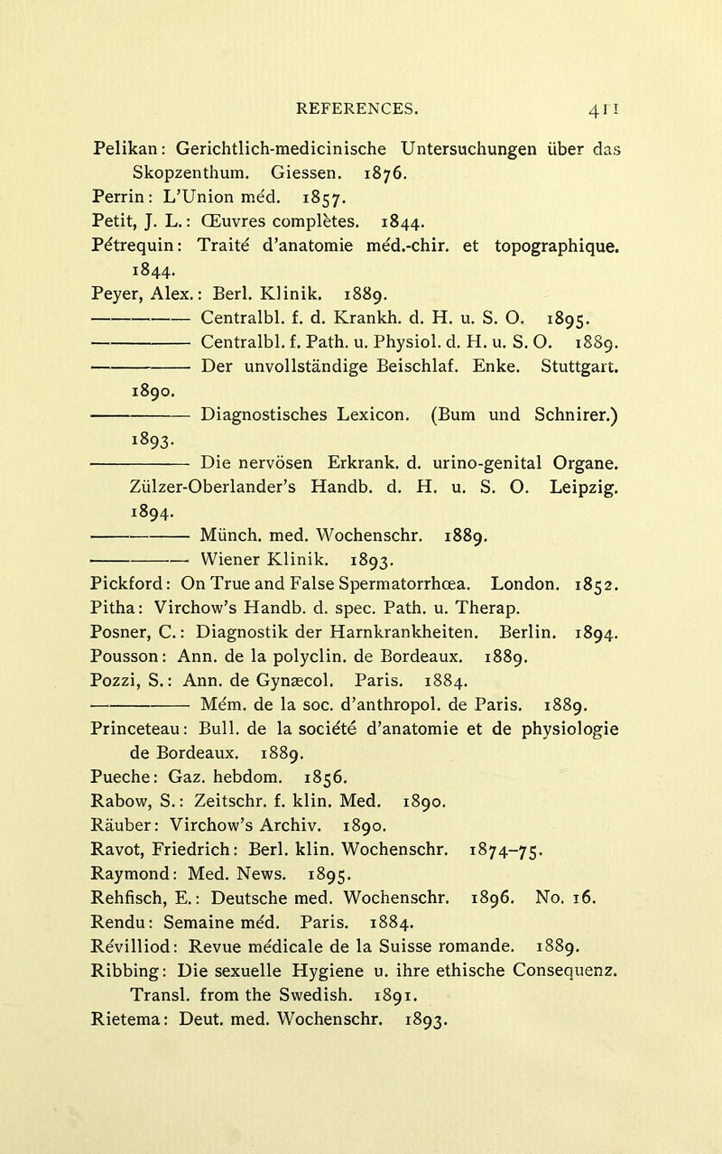 Pelikan: Gerichtlich-medicinische Untersuchungen iiber das Skopzenthum. Giessen. 1876. Perrin: L’Union med. 1857. Petit, J. L.: CEuvres completes. 1844. Pdtrequin: Traitd d’anatomie med.-chir. et topographique. 1844. Peyer, Alex.: fieri. Klinik. 1889. Centralbl. f. d. Krankh. d. H. u. S. O. 1895. Centralbl. f. Path. u. Physiol, d. H. u. S. O. 1889. Der unvollstandige fieischlaf. Enke. Stuttgart. 1890. Diagnostisches Lexicon, (fium und Schnirer.) 1893. Die nervosen Erkrank. d. urino-genital Organe. Ziilzer-Oberlander’s Handb. d. H. u. S. O. Leipzig. 1894. Miinch. med. Wochenschr. 1889. —■ Wiener Klinik. 1893. Pickford: On True and False Spermatorrhoea. London. 1852. Pitha: Virchow’s Handb. d. spec. Path. u. Therap. Posner, C.: Diagnostik der Harnkrankheiten. fierlin. 1894. Pousson: Ann. de la polyclin. de fiordeaux. 1889. Pozzi, S.: Ann. de Gynaecol. Paris. 1884. Mem. de la soc. d’anthropol. de Paris. 1889. Princeteau: fiull. de la socidte d’anatomie et de physiologie de fiordeaux. 1889. Pueche: Gaz. hebdom. 1856. Rabow, S.: Zeitschr. f. klin. Med. 1890. Rauber: Virchow’s Archiv. 1890. Ravot, Friedrich: fieri, klin. Wochenschr. 1874-75. Raymond: Med. News. 1895. Rehfisch, E.: Deutsche med. Wochenschr. 1896. No. 16. Rendu: Semaine m^d. Paris. 1884. Revilliod: Revue medicale de la Suisse romande. 1889. Ribbing: Die sexuelle Hygiene u. ihre ethische Consequenz. Transl. from the Swedish. 1891. Rietema: Deut. med. Wochenschr. 1893.