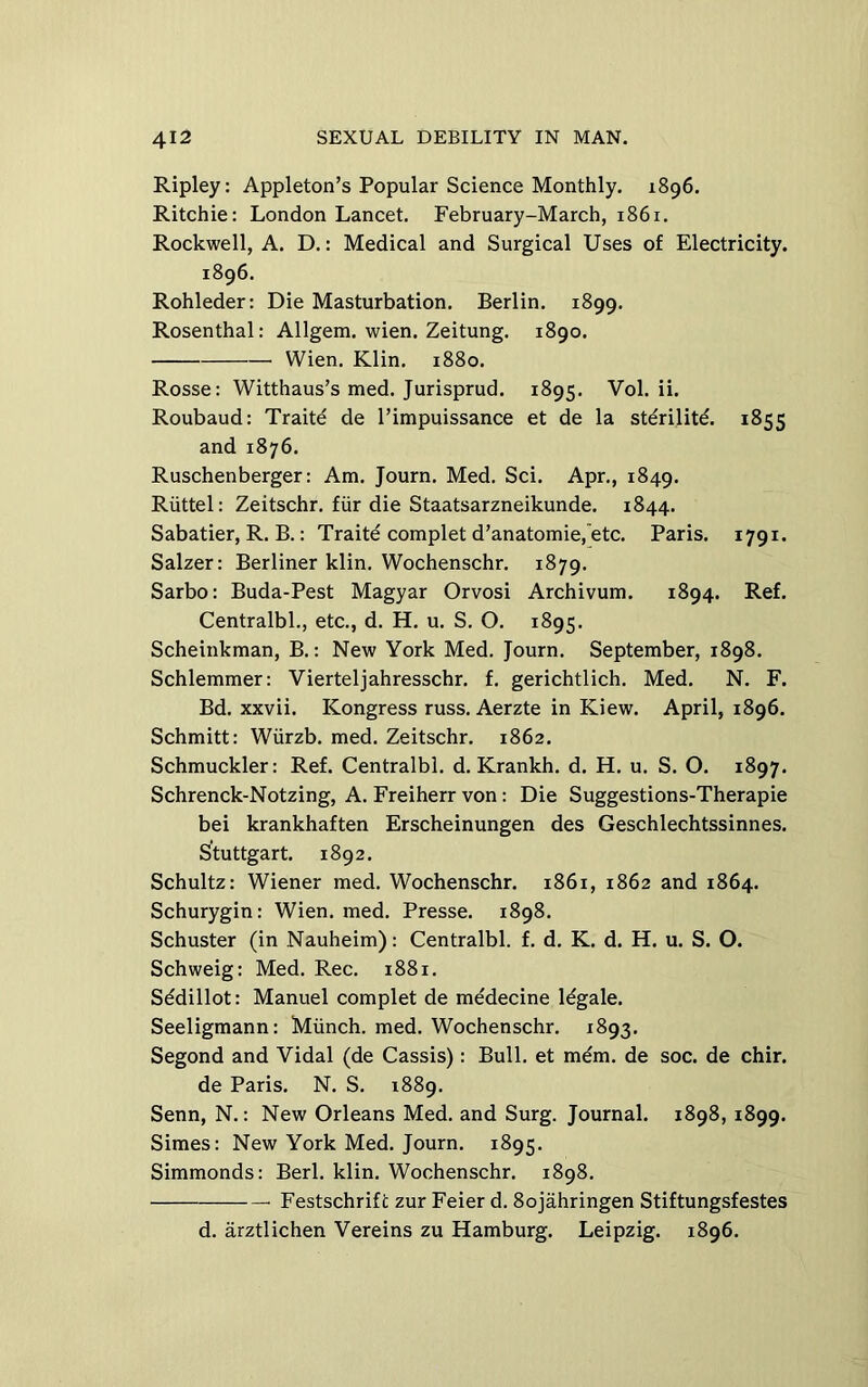 Ripley: Appleton’s Popular Science Monthly. 1896. Ritchie: London Lancet. February-March, 1861. Rockwell, A. D.: Medical and Surgical Uses of Electricity. 1896. Rohleder: Die Masturbation. Berlin. 1899. Rosenthal: Allgem. wien. Zeitung. 1890. Wien. Klin. 1880. Rosse: Witthaus’s med. Jurisprud. 1895. Vol. ii. Roubaud: Traite de I’impuissance et de la stdrilitd. 1855 and 1876. Ruschenberger: Am. Journ. Med. Sci. Apr., 1849. Riittel: Zeitschr. fiir die Staatsarzneikunde. 1844. Sabatier, R. B.: Traite complet d’anatomie,'etc. Paris. 1791. Salzer: Berliner klin. Wochenschr. 1879. Sarbo: Buda-Pest Magyar Orvosi Archivum. 1894. Ref. Centralbl., etc., d. H. u. S. O. 1895. Scheinkman, B.: New York Med. Journ. September, 1898. Schlemmer: Vierteljahresschr. f. gerichtlich. Med. N. F. Bd. xxvii. Kongress russ. Aerzte in Kiew. April, 1896. Schmitt: Wiirzb. med. Zeitschr. 1862. Schmuckler: Ref. Centralbl. d. Krankh. d. H. u. S. O. 1897. Schrenck-Notzing, A. Freiherr von: Die Suggestions-Therapie bei krankhaften Erscheinungen des Geschlechtssinnes. Stuttgart. 1892. Schultz: Wiener med. Wochenschr. 1861, 1862 and 1864. Schurygin: Wien. med. Presse. 1898. Schuster (in Nauheim): Centralbl. f. d. K. d. H. u. S. O. Schweig: Med. Rec. 1881. Sedillot: Manuel complet de medecine Idgale. Seeligmann: Miinch. med. Wochenschr. 1893. Segond and Vidal (de Cassis): Bull, et mem. de soc. de chir. de Paris. N. S. 1889. Senn, N.: New Orleans Med. and Surg. Journal. 1898, 1899. Simes: New York Med. Journ. 1895. Simmonds: Berl. klin. Wochenschr. 1898. Festschrift zur Feier d. 8ojahringen Stiftungsfestes d. arztlichen Vereins zu Hamburg. Leipzig. 1896.