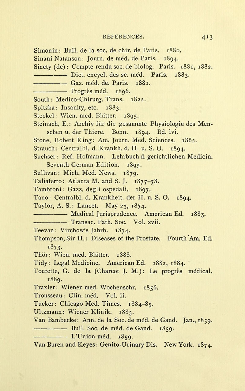Simonin: Bull, de la soc. de chir. de Paris. 1880. Sinani-Natanson; Journ. de med. de Paris. 1894. Sinety (de) : Compte rendu soc. de biolog. Paris. 1881,1882. Diet, encycl. des sc. mdd. Paris. 1883. Gaz. med. de. Paris. 1881. Progres med. 1896. South: Medico-Chirurg. Trans. 1822. Spitzka: Insanity, etc. 1883. Steckel: Wien. med. Blatter. 1895. Steinach, E.: Archiv fiir die gesammte Physiologie des Men- schen u. der Thiere. Bonn. 1894. Bd. Ivi. Stone, Robert King: Am. Journ. Med. Sciences. 1862. Strauch: Centralbl. d. Krankh. d. H. u. S. O. 1894. Suchser: Ref. Hofmann. Lehrbuch d. gerichtlichen Medicin. Seventh German Edition. 1895. Sullivan: Mich. Med. News. 1879. Taliaferro: Atlanta M. and S. J. 1877-78. Tambroni: Gazz. degli ospedali. 1897. Tano: Centralbl. d. Krankheit. der H. u. S. O. 1894. Taylor, A. S.: Lancet. May 23, 1874. Medical Jurisprudence. American Ed. 1883. Transac. Path. Soc. Vol. xvii. Teevan: Virchow’s Jahrb. 1874. Thompson, Sir H.: Diseases of the Prostate. Fourth Am. Ed. 1873- Thor: Wien. med. Blatter. 1888. Tidy: Legal Medicine. American Ed. 1882,1884. Tourette, G. de la (Charcot J. M.): Le progres mddical. 1889. Traxler: Wiener med. Wochenschr. 1856. Trousseau: Clin. med. Vol. ii. Tucker: Chicago Med. Times. 1884-85. Ultzmann: Wiener Klinik. 1885. Van Bambecke: Ann. de la Soc. de med. de Gand. Jan., 1859. Bull. Soc. de med. de Gand. 1859. L’Union mdd. 1859. Van Buren and Keyes: Genito-Urinary Dis. New York. 1874.