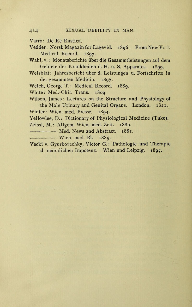 Varro: De Re Rustica. Vedder: Norsk Magazin for Lagevid. 1896. From New Ycik Medical Record. 1897. Wahl, V.: Monatsberichte iiber die Gesammtleistungen auf dem Gebiete der Krankheiten d. H. u. S. Apparates. 1899. Weisblat: Jahresbericht iiber d. Leistungen u. Fortschritte in der gesammten Medicin. 1897. Welch, George T.: Medical Record. 1889. White: Med.-Chir. Trans. 1809. Wilson, James: Lectures on the Structure and Physiology of the Male Urinary and Genital Organs. London. 1821. Winter: Wien. med. Presse. 1894. Yellowlee, D.: Dictionary of Physiological Medicine (Tuke). Zeissl, M.: Allgem. Wien. med. Zeit. 1880. Med. News and Abstract. 1881. Wien. med. Bl. 1885. Vecki V. Gyurkovechky, Victor G.: Pathologic und Therapie d. mannlichen Impotenz. Wien und Leipzig. 1897.