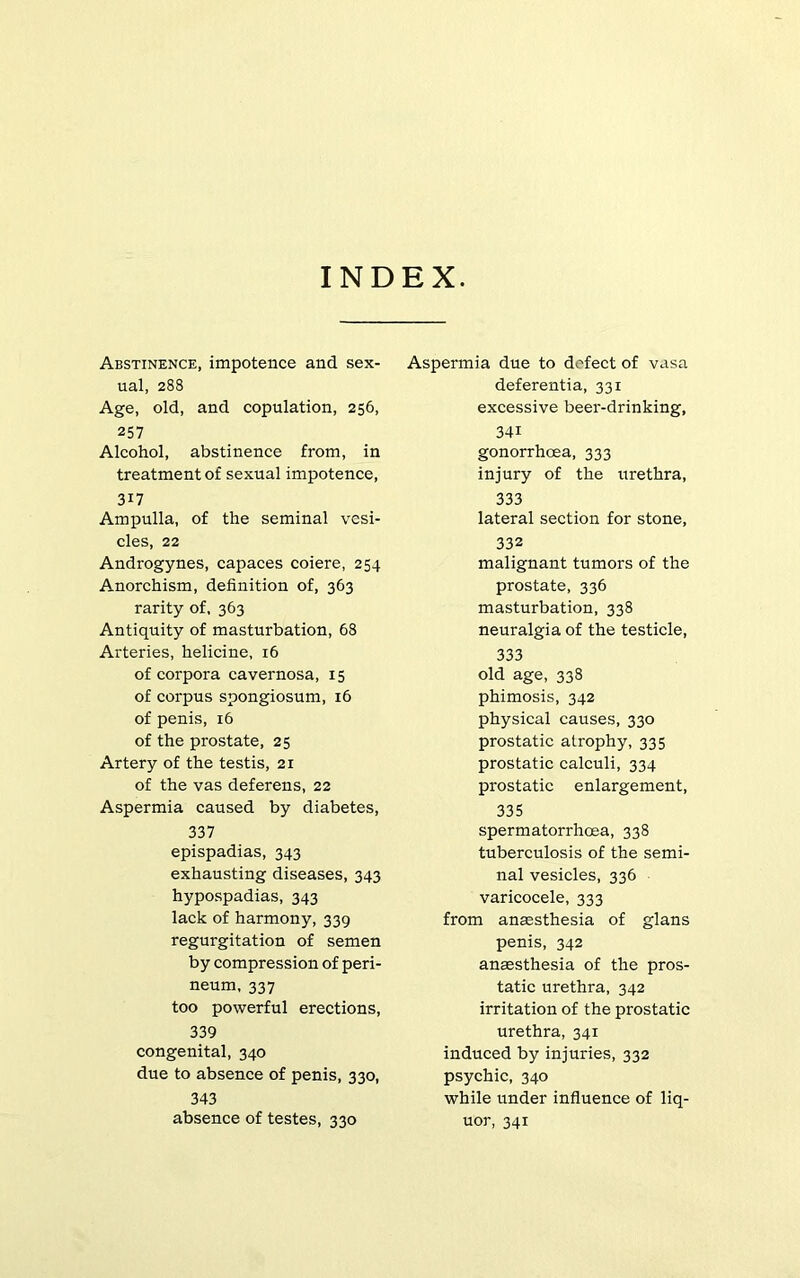 INDEX. Abstinence, impotence and sex- ual, 288 Age, old, and copulation, 256, 257 Alcohol, abstinence from, in treatment of sexual impotence, 317 Ampulla, of the seminal vesi- cles, 22 Androgynes, capaces coiere, 254 Anorchism, definition of, 363 rarity of, 363 Antiquity of masturbation, 68 Arteries, helicine, 16 of corpora cavernosa, 15 of corpus spongiosum, 16 of penis, 16 of the prostate, 25 Artery of the testis, 21 of the vas deferens, 22 Aspermia caused by diabetes, 337 epispadias, 343 exhausting diseases, 343 hypospadias, 343 lack of harmony, 339 regurgitation of semen by compression of peri- neum, 337 too powerful erections, 339 congenital, 340 due to absence of penis, 330, 343 absence of testes, 330 Aspermia due to defect of vasa deferentia, 331 excessive beer-drinking, 341 gonorrhoea, 333 injury of the urethra, 333 lateral section for stone, 332 malignant tumors of the prostate, 336 masturbation, 338 neuralgia of the testicle, 333 old age, 338 phimosis, 342 physical causes, 330 prostatic atrophy, 335 prostatic calculi, 334 prostatic enlargement, 335 spermatorrhoea, 338 tuberculosis of the semi- nal vesicles, 336 varicocele, 333 from anaesthesia of glans penis, 342 anaesthesia of the pros- tatic urethra, 342 irritation of the prostatic urethra, 341 induced by injuries, 332 psychic, 340 while under influence of liq- uor, 341