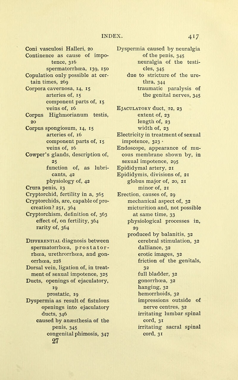 Coni vasculosi Halleri, 20 Continence as cause of impo- tence, 316 spermatorrhcea, 139, 150 Copulation only possible at cer- tain times, 269 Corpora cavernosa, 14, 15 arteries of, 15 component parts of, 15 veins of, 16 Corpus Highrnorianum testis, 20 Corpus spongiosum, 14, 15 arteries of, 16 component parts of, 15 veins of, 16 Cowper’s glands, description of, 25 function of, as lubri- cants, 42 physiology of, 42 Crura penis, 13 Cryptorchid, fertility in a, 365 Cryptorchids, are, capable of pro- creation? 251, 364 Cryptorchism, definition of, 363 effect of, on fertility, 364 rarity of, 364 Differential diagnosis between spermatorrhoea, prostator- rhcea, urethrorrhcea, and gon- orrhoea, 228 Dorsal vein, ligation of, in treat- ment of sexual impotence, 325 Ducts, openings of ejaculatory, 19 prostatic, 19 Dyspermia as result of hstulous openings into ejaculatory ducts, 346 caused by anaesthesia of the penis, 345 congenital phimosis, 347 27 Dyspermia caused by neuralgia of the penis, 345 neuralgia of the testi- cles, 345 due to stricture of the ure- thra, 344 traumatic paralysis of the genital nerves, 345 Ejaculatory duct, 22, 23 extent of, 23 length of, 23 width of, 23 Electricity in treatment of sexual impotence, 323 • Endoscope, appearance of mu- cous membrane shown by, in sexual impotence, 295 Epididymal artery, 21 Epididymis, divisions of, 21 globus major of, 20, 21 minor of, 21 Erection, causes of, 29 mechanical aspect of, 32 micturition and, not possible at same time, 33 physiological processes in, 29 produced by balanitis, 32 cerebral stimulation, 32 dalliance, 32 erotic images, 32 friction of the genitals, 32 full bladder, 32 gonorrhoea, 32 hanging, 32 hemorrhoids, 32 impressions outside of nerve centres, 32 irritating lumbar spinal cord, 31 irritating sacral spinal cord, 31