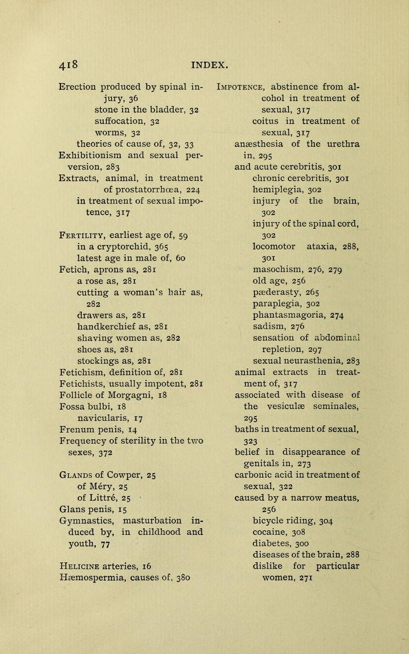 Erection produced by spinal in- jury, 36 stone in the bladder, 32 suffocation, 32 worms, 32 theories of cause of, 32, 33 Exhibitionism and sexual per- version, 283 Extracts, animal, in treatment of prostatorrhoea, 224 in treatment of sexual impo- tence, 317 Fertility, earliest age of, 59 in a cryptorchid, 365 latest age in male of, 60 Fetich, aprons as, 281 a rose as, 281 cutting a woman’s hair as, 282 drawers as, 281 handkerchief as, 281 shaving women as, 282 shoes as, 281 stockings as, 281 Fetichism, definition of, 281 Fetichists, usually impotent, 281 Follicle of Morgagni, 18 Fossa bulbi, 18 navicularis, 17 Frenum penis, 14 Frequency of sterility in the tv/o sexes, 372 Glands of Cowper, 25 of Mery, 25 of Littre, 25 Gians penis, 15 Gymnastics, masturbation in- duced by, in childhood and youth, 77 Helicine arteries, 16 Hsemospermia, causes of, 380 Impotence, abstinence from al- cohol in treatment of sexual, 317 coitus in treatment of sexual, 317 anaesthesia of the urethra in, 295 and acute cerebritis, 301 chronic cerebritis, 301 hemiplegia, 302 injury of the brain, 302 injury of the spinal cord, 302 locomotor ataxia, 288, 301 masochism, 276, 279 old age, 256 paederasty, 265 paraplegia, 302 phantasmagoria, 274 sadism, 276 sensation of abdominal repletion, 297 sexual neurasthenia, 283 animal extracts in treat- ment of, 317 associated with disease of the vesiculae seminales, 295 baths in treatment of sexual, 323 belief in disappearance of genitals in, 273 carbonic acid in treatment of sexual, 322 caused by a narrow meatus, 256 bicycle riding, 304 cocaine, 308 diabetes, 300 diseases of the brain, 288 dislike for particular women, 271