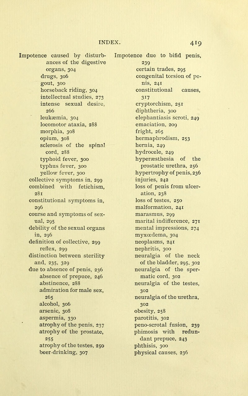 Impotence caused by disturb- ances of the digestive organs, 304 drugs, 306 gout, 300 horseback riding, 304 intellectual studies, 273 intense sexual desire, 266 leukaemia, 304 locomotor ataxia, 288 morphia, 308 opium, 308 sclerosis of the spinal cord, 288 typhoid fever, 300 typhus fever, 300 yellow fever, 300 collective symptoms in, 299 combined with fetichism, 281 constitutional symptoms in, 296 course and symptoms of sex- ual, 295 debility of the sexual organs in, 296 definition of collective, 299 reflex, 299 distinction between sterility and, 235, 329 due to absence of penis, 236 absence of prepuce, 246 abstinence, 288 admiration for male sex, 265 alcohol, 306 arsenic, 308 aspermia, 330 atrophy of the penis, 237 atrophy of the prostate, 255 atrophy of the testes, 250 beer-drinking, 307 419 Impotence due to bifid penis, 239 certain trades, 295 congenital torsion of pe- nis, 241 constitutional causes, 317 cryptorchism, 251 diphtheria, 300 elephantiasis scroti, 249 emaciation, 209 fright, 265 hermaphrodism, 253 hernia, 249 hydrocele, 249 hyperaesthesia of the prostatic urethra, 256 hypertrophy of penis, 236 injuries, 242 loss of penis from ulcer- ation, 238 loss of testes, 250 malformation, 241 marasmus, 299 marital indifference, 271 mental impressions, 274 myxoedema, 304 neoplasms, 241 nephritis, 300 neuralgia of the neck of the bladder, 295, 302 neuralgia of the sper- matic cord, 302 neuralgia of the testes, 302 neuralgia of the urethra, 302 obesity, 258 parotitis, 302 peno-scrotal fusion, 239 phimosis with redun- dant prepuce, 243 phthisis, 300 physical causes, 236