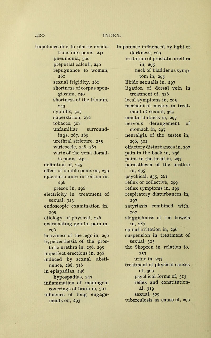 Impotence due to plastic exuda- tions into penis, 241 pneumonia, 300 preputial calculi, 246 repugnance to women, 261 sexual frigidity, 261 shortness of corpus spon- giosum, 240 shortness of the frenum, 243 syphilis, 305 superstition, 272 tobacco, 308 unfamiliar surround- ings, 267, 269 urethral stricture, 255 varicocele, 248, 287 varix of the vena dorsal- is penis, 242 definition of, 235 effect of double penis on, 239 ejaculatio ante introitum in, 296 precox in, 296 electricity in treatment of sexual, 323 endoscopic examination in, 295 etiology of physical, 236 excruciating genital pain in, 296 heaviness of the legs in, 296 hypersesthesia of the pros- tatic urethra in, 256, 295 imperfect erections in, 296 induced by sexual absti- nence, 288, 316 in epispadias, 246 hypospadias, 247 inflammation of meningeal coverings of brain in, 301 influence of long engage- ments on, 293 Impotence influenced by light or darkness, 269 irritation of prostatic urethra in, 295 neck of bladder as symp- tom in, 295 libido sexualis in, 297 ligation of dorsal vein in treatment of, 326 local symptoms in, 295 mechanical means in treat- ment of sexual, 323 mental dulness in, 297 nervous derangement of stomach in, 297 neuralgia of the testes in, 296, 302 olfactory disturbances in, 297 pain in the back in, 296 pains in the head in, 297 paraesthesia of the urethra in, 295 psychical, 235, 261 reflex or collective, 299 reflex symptoms in, 299 respiratory disturbances in, 297 satyriasis combined with, 297 sluggishness of the bowels in, 287 spinal irritation in, 296 suspension in treatment of sexual, 325 the Skopzen in relation to, 253 urine in, 297 treatment of physical causes of, 309 psychical forms of, 313 reflex and constitution- al, 319 sexual, 309 tuberculosis as cause of, 299