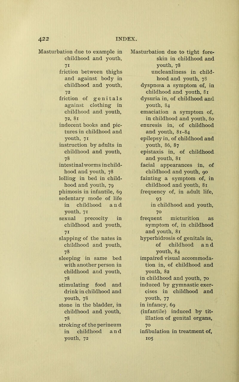 Masturbation due to example in childhood and youth, 71 friction between thighs and against body in childhood and youth, 72 friction of genitals against clothing in childhood and youth, 72, 81 indecent books and pic- tures in childhood and youth, 71 instruction by adults in childhood and youth, 78 intestinalworms inchild- hood and youth, 78 lolling in bed in child- hood and youth, 79 phimosis in infantile, 69 sedentary mode of life in childhood and youth, 71 sexual precocity in childhood and youth, 71 slapping of the nates in childhood and youth, 78 sleeping in same bed with another person in childhood and youth, 78 stimulating food and drink in childhood and youth, 78 stone in the bladder, in childhood and youth, 78 stroking of the perineum in childhood and youth, 72 Masturbation due to tight fore- skin in childhood and youth, 78 uncleanliness in child- hood and youth, 78 dyspnoea a symptom of, in childhood and youth, 81 dysuria in, of childhood and youth, 84 emaciation a symptom of, in childhood and youth, 80 enuresis in, of childhood and youth, 81-84 epilepsy in, of childhood and youth, 86, 87 epistaxis in, of childhood and youth, 81 facial appearances in, of childhood and youth, 90 fainting a symptom of, in childhood and youth, 81 frequency of, in adult life, 93 in childhood and youth, 70 frequent micturition as symptom of, in childhood and youth, 81 hyperhidrosis of genitals in, of childhood and youth, 84 impaired visual accommoda- tion in, of childhood and youth, 82 in childhood and youth, 70 induced by gymnastic exer- cises in childhood and youth, 77 in infancy, 69 (infantile) induced by tit- illation of genital organs, 70 infibulation in treatment of, 105