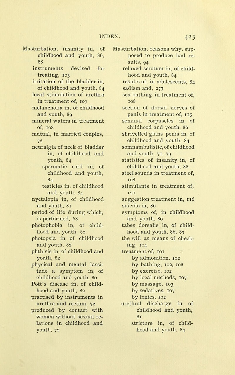 Masturbation, insanity in, of childhood and youth, 86, 88 instruments devised for treating, 103 irritation of the bladder in, of childhood and youth, 84 local stimulation of urethra in treatment of, 107 melancholia in, of childhood and youth, 8g mineral waters in treatment of, 108 mutual, in married couples, 72 neuralgia of neck of bladder in, of childhood and youth, 84 spermatic cord in, of childhood and youth, 84 testicles in, of childhood and youth, 84 nyctalopia in, of childhood and youth, 81 period of life during which, is performed, 68 photophobia in, of child- hood and youth, 82 photopsia in, of childhood and youth, 82 phthisis in, of childhood and youth, 82 physical and mental lassi- tude a symptom in, of childhood and youth, 80 Pott’s disease in, of child- hood and youth, 82 practised by instruments in urethra and rectum, 72 produced by contact with women without sexual re- lations in childhood and youth, 72 Masturbation, reasons why, sup- posed to produce bad re- sults, 94 relaxed scrotum in, of child- hood and youth, 84 results of, in adolescents, 84 sadism and, 277 sea bathing in treatment of, 108 section of dorsal nerves ot penis in treatment of, 115 seminal corpuscles in, of childhood and youth, 86 shrivelled glans penis in, of childhood and youth, 84 somnambulistic, of childhood and youth, 71, 79 statistics of insanity in, of childhood and youth, 88 steel sounds in treatment of, 108 stimulants in treatment of, 120 suggestion treatment in, 116 suicide in, 86 symptoms of, in childhood and youth, 80 tabes dorsalis ;n, of child- hood and youth, 86, 87 the will as means of check- ing, 104 treatment of, loi by admonition, ro2 by bathing, 102, 108 by exercise, 102 by local methods, 107 by massage, 103 by sedatives, 107 by tonics, 102 urethral discharge in, of childhood and youth, 81 stricture in, of child- hood and youth, 84