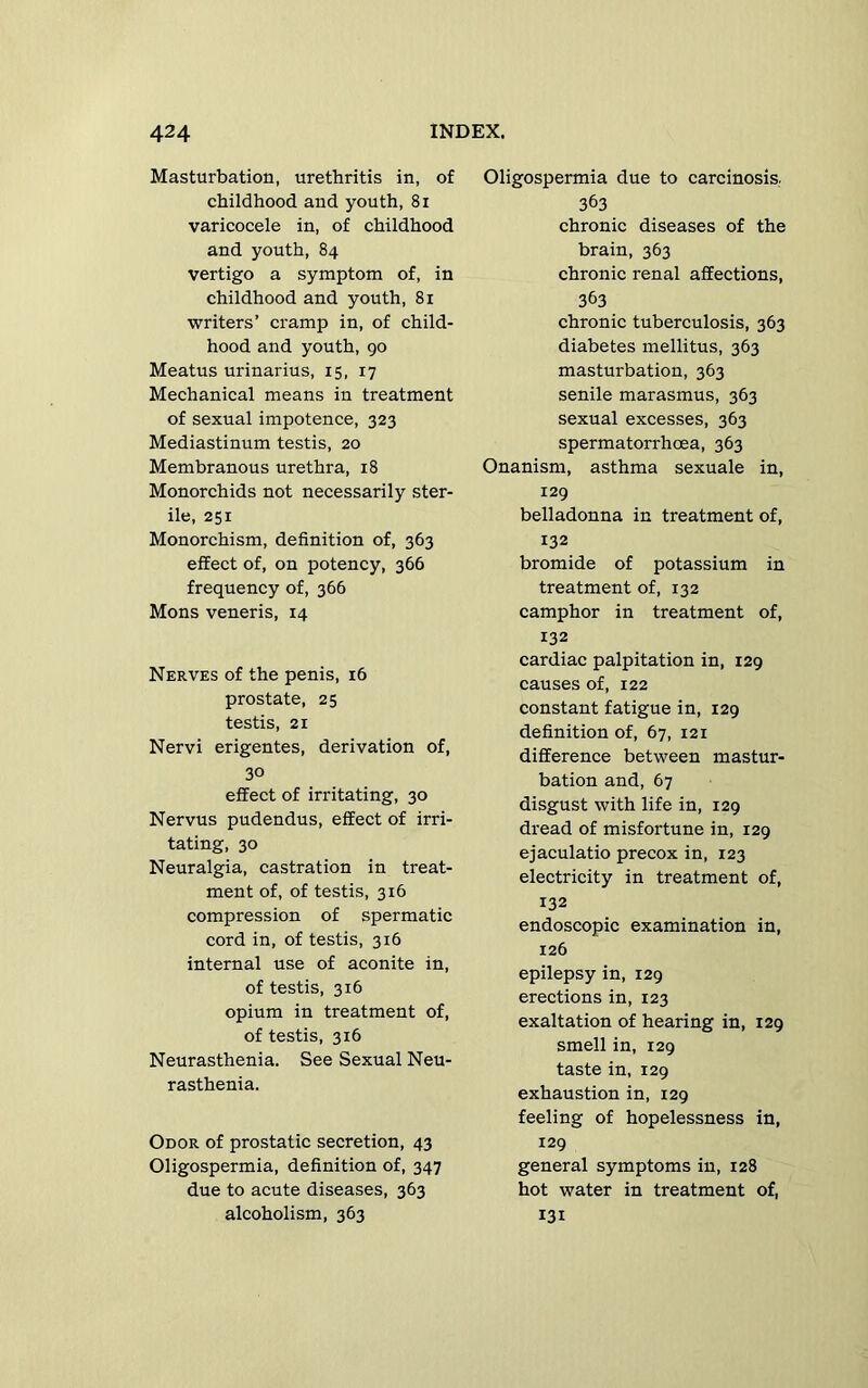 Masturbation, urethritis in, of childhood and youth, 81 varicocele in, of childhood and youth, 84 vertigo a symptom of, in childhood and youth, 81 writers’ cramp in, of child- hood and youth, 90 Meatus urinarius, 15, 17 Mechanical means in treatment of sexual impotence, 323 Mediastinum testis, 20 Membranous urethra, 18 Monorchids not necessarily ster- ile, 251 Monorchism, definition of, 363 effect of, on potency, 366 frequency of, 366 Mons veneris, 14 Nerves of the penis, 16 prostate, 25 testis, 21 Nervi erigentes, derivation of, 30 effect of irritating, 30 Nervus pudendus, effect of irri- tating, 30 Neuralgia, castration in treat- ment of, of testis, 316 compression of spermatic cord in, of testis, 316 internal use of aconite in, of testis, 316 opium in treatment of, of testis, 316 Neurasthenia. See Sexual Neu- rasthenia. Odor of prostatic secretion, 43 Oligospermia, definition of, 347 due to acute diseases, 363 alcoholism, 363 Oligospermia due to carcinosis.. 363 chronic diseases of the brain, 363 chronic renal affections, 363 chronic tuberculosis, 363 diabetes mellitus, 363 masturbation, 363 senile marasmus, 363 sexual excesses, 363 spermatorrhoea, 363 Onanism, asthma sexuale in, 129 belladonna in treatment of, 132 bromide of potassium in treatment of, 132 camphor in treatment of, 132 cardiac palpitation in, 129 causes of, 122 constant fatigue in, 129 definition of, 67, 121 difference between mastur- bation and, 67 disgust with life in, 129 dread of misfortune in, 129 ejaculatio precox in, 123 electricity in treatment of, 132 endoscopic examination in, 126 epilepsy in, 129 erections in, 123 exaltation of hearing in, 129 smell in, 129 taste in, 129 exhaustion in, 129 feeling of hopelessness in, 129 general symptoms in, 128 hot water in treatment of, 131