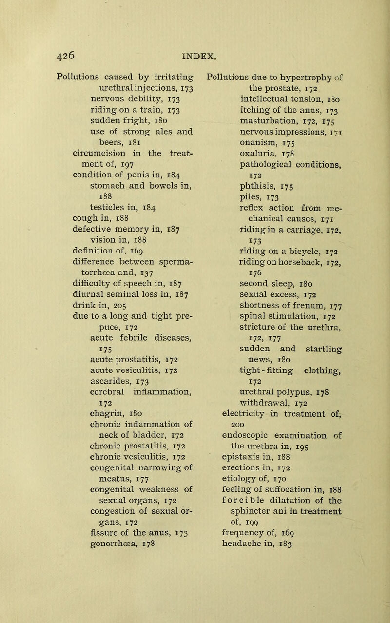 Pollutions caused by irritating urethral injections, 173 nervous debility, 173 riding on a train, 173 sudden fright, 180 use of strong ales and beers, 181 circumcision in the treat- ment of, 197 condition of penis in, 184 stomach and bowels in, 188 testicles in, 184 cough in, 188 defective memory in, 187 vision in, 188 definition of, 169 difference between sperma- torrhoea and, 137 difficulty of speech in, 187 diurnal seminal loss in, 187 drink in, 205 due to a long and tight pre- puce, 172 acute febrile diseases, 175 acute prostatitis, 172 acute vesiculitis, 172 ascarides, 173 cerebral inflammation, 172 chagrin, 180 chronic inflammation of neck of bladder, 172 chronic prostatitis, 172 chronic vesiculitis, 172 congenital narrowing of meatus, 177 congenital weakness of sexual organs, 172 congestion of sexual or- gans, 172 fissure of the anus, 173 gonorrhoea, 178 Pollutions due to hypertrophy of the prostate, 172 intellectual tension, 180 itching of the anus, 173 masturbation, 172, 175 nervous impressions, 171 onanism, 175 oxaluria, 178 pathological conditions, 172 phthisis, 175 piles, 173 reflex action from me- chanical causes, 171 riding in a carriage, 172, 173 riding on a bicycle, 172 riding on horseback, 172, 176 second sleep, 180 sexual excess, 172 shortness of frenum, 177 spinal stimulation, 172 stricture of the urethra, 172, 177 sudden and startling news, 180 tight - fitting clothing, 172 urethral polypus, 178 withdrawal, 172 electricity in treatment of, 200 endoscopic examination of the urethra in, 195 epistaxis in, 188 erections in, 172 etiology of, 170 feeling of suffocation in, 188 forcible dilatation of the sphincter ani in treatment of, 199 frequency of, 169 headache in, 183
