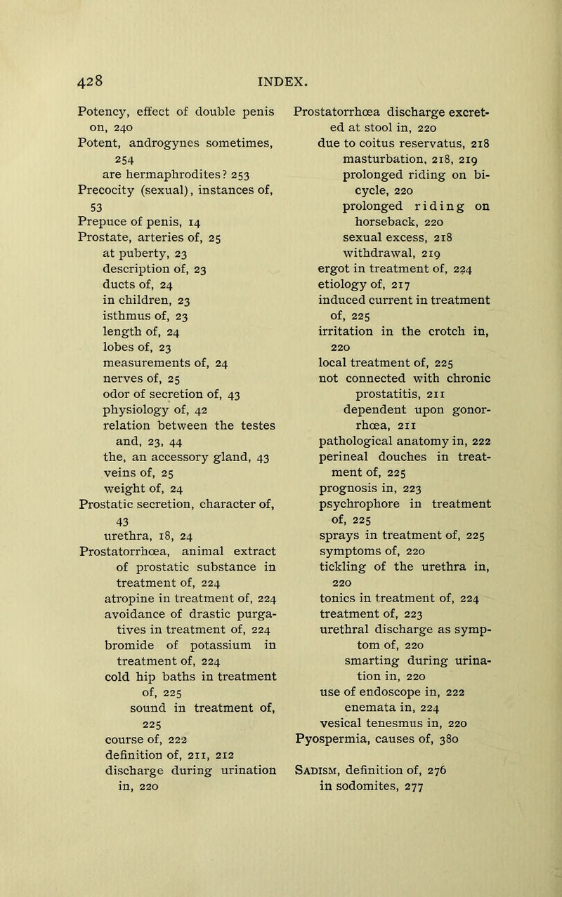 Potency, effect of double penis on, 240 Potent, androgynes sometimes, 254 are hermaphrodites? 253 Precocity (sexual), instances of, 53 Prepuce of penis, 14 Prostate, arteries of, 25 at puberty, 23 description of, 23 ducts of, 24 in children, 23 isthmus of, 23 length of, 24 lobes of, 23 measurements of, 24 nerves of, 25 odor of secretion of, 43 physiology of, 42 relation between the testes and, 23, 44 the, an accessory gland, 43 veins of, 25 weight of, 24 Prostatic secretion, character of, 43 urethra, 18, 24 Prostatorrhoea, animal extract of prostatic substance in treatment of, 224 atropine in treatment of, 224 avoidance of drastic purga- tives in treatment of, 224 bromide of potassium in treatment of, 224 cold hip baths in treatment of, 225 sound in treatment of, 225 course of, 222 definition of, 211, 212 discharge during urination in, 220 Prostatorrhoea discharge excret- ed at stool in, 220 due to coitus reservatus, 218 masturbation, 218, 219 prolonged riding on bi- cycle, 220 prolonged riding on horseback, 220 sexual excess, 218 withdrawal, 219 ergot in treatment of, 224 etiology of, 217 induced current in treatment of, 225 irritation in the crotch in, 220 local treatment of, 225 not connected with chronic prostatitis, 211 dependent upon gonor- rhoea, 211 pathological anatomy in, 222 perineal douches in treat- ment of, 225 prognosis in, 223 psychrophore in treatment of, 225 sprays in treatment of, 225 symptoms of, 220 tickling of the urethra in, 220 tonics in treatment of, 224 treatment of, 223 urethral discharge as symp- tom of, 220 smarting during urina- tion in, 220 use of endoscope in, 222 enemata in, 224 vesical tenesmus in, 220 Pyospermia, causes of, 380 Sadism, definition of, 276 in sodomites, 277