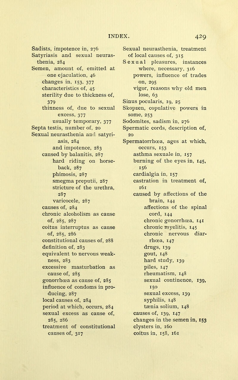 Sadists, impotence in, 276 Satyriasis and sexual neuras- thenia, 284 Semen, amount of, emitted at one ejaculation, 46 changes in, 153, 377 characteristics of, 45 sterility due to thickness of, 379 thinness of, due to sexual excess, 377 usually temporary, 377 Septa testis, number of, 20 Sexual neurasthenia and satyri- asis, 284 and impotence, 283 caused by balanitis, 287 hard riding on horse- back, 287 phimosis, 287 smegma preputii, 287 stricture of the urethra, 287 varicocele, 287 causes of, 284 chronic alcoholism as cause of, 285, 287 coitus interruptus as cause of, 285, 286 constitutional causes of, 288 definition of, 283 equivalent to nervous weak- ness, 283 excessive masturbation as cause of, 285 gonori'hoea as cause of, 285 influence of condoms in pro- ducing, 287 local causes of, 284 period at which, occurs, 284 sexual excess as cause of, 285, 286 treatment of constitutional causes of, 317 429 Sexual neurasthenia, treatment of local causes of, 315 Sexual pleasures, instances where, necessary, 316 powers, influence of trades on, 295 vigor, reasons why old men lose, 63 Sinus pocularis, 19, 25 Skopzen, copulative powers in some, 253 Sodomites, sadism in, 276 Spermatic cords, description of, 20 Spermatorrhoea, ages at which, occurs, 153 asthma sexuale in, 157 burning of the eyes in, 145, 156 cardialgia in, 157 castration in treatment of, 161 caused by affections of the brain, 144 affections of the spinal cord, 144 chronic gonorrhoea, 141 chronic myelitis, 145 chronic nervous diar- rhoea, 147 drugs, 139 gout, 148 hard study, 139 piles, 147 rheumatism, 148 sexual continence, 139, 150 sexual excess, 139 syphilis, 148 tsenia solium, 148 causes of, 139, 147 changes in the semen in, 153 clysters in, 160 coitus in, 158, 161