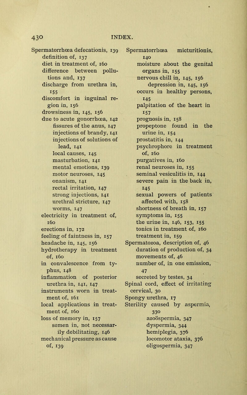 Spermatorrhoea defecationis, 139 definition of, 137 diet in treatment of, 160 difference between pollu- tions and, 137 discharge from urethra in, 155 discomfort in inguinal re- gion in, 156 drowsiness in, 145, 156 due to acute gonorrhoea, 142 fissures of the anus, 147 injections of brandy, 141 injections of solutions of lead, 141 local causes, 145 masturbation, 141 mental emotions, 139 motor neuroses, 145 onanism, 141 rectal irritation, 147 strong injections, 141 urethral stricture, 147 worms, 147 electricity in treatment of, 160 erections in, 172 feeling of faintness in, 157 headache in, 145, 156 hydrotherapy in treatment of, 160 in convalescence from ty- phus, 148 inflammation of posterior urethra in, 141, 147 instruments worn in treat- ment of, 161 local applications in treat- ment of, 160 loss of memory in, 157 semen in, not necessar- ily debilitating, 146 mechanical pressure as cause of, 139 Spermatorrhoea micturitionis, 140 moisture about the genital organs in, 155 nervous chill in, 145, 156 depression in, 145, 156 occurs in healthy persons, 145 palpitation of the heart in 157 prognosis in, 158 propeptone found in the urine in, 154 prostatitis in, 144 psychrophore in treatment of, 160 purgatives in, 160 renal neuroses in, 155 seminal vesiculitis in, 144 severe pain in the back in, 145 sexual powers of patients affected with, 158 shortness of breath in, 157 symptoms in, 155 the urine in, 146, 153, 155 tonics in treatment of, 160 treatment in, 159 Spermatozoa, description of, 46 duration of production of, 34 movements of, 46 number of, in one emission, 47 secreted by testes, 34 Spinal cord, effect of irritating cervical, 30 Spongy urethra, 17 Sterility caused by aspermia, 330 azoospermia, 347 dyspermia, 344 hemiplegia, 376 locomotor ataxia, 376 oligospermia, 347