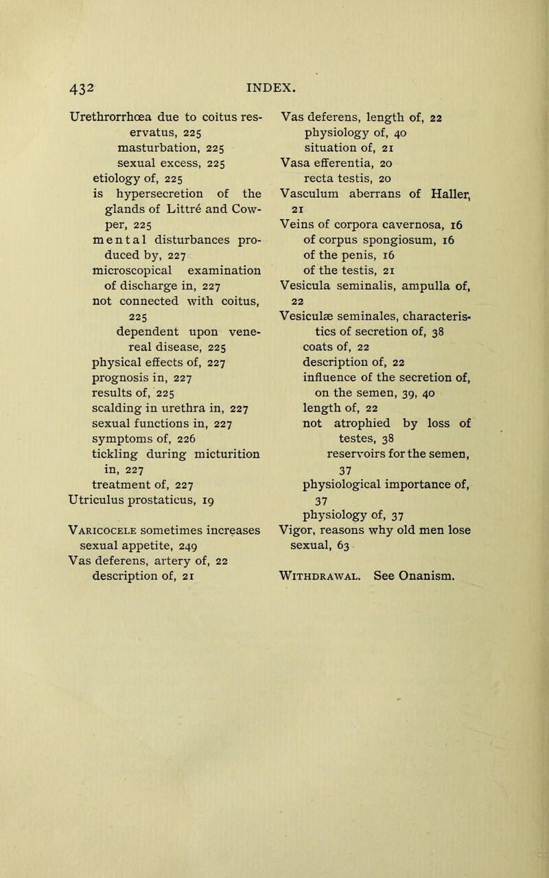 Urethrorrhoea due to coitus res- ervatus, 225 masturbation, 225 sexual excess, 225 etiology of, 225 is hypersecretion of the glands of Littre and Cow- per, 225 mental disturbances pro- duced by, 227 microscopical examination of discharge in, 227 not connected with coitus, 225 dependent upon vene- real disease, 225 physical effects of, 227 prognosis in, 227 results of, 225 scalding in urethra in, 227 sexual functions in, 227 symptoms of, 226 tickling during micturition in, 227 treatment of, 227 Utriculus prostaticus, 19 Varicocele sometimes increases sexual appetite, 249 Vas deferens, artery of, 22 description of, 21 Vas deferens, length of, 22 physiology of, 40 situation of, 21 Vasa efferentia, 20 recta testis, 20 Vasculum aberrans of Haller, 21 Veins of corpora cavernosa, 16 of corpus spongiosum, 16 of the penis, 16 of the testis, 21 Vesicula seminalis, ampulla of, 22 Vesiculae seminales, characteris- tics of secretion of, 38 coats of, 22 description of, 22 influence of the secretion of, on the semen, 39, 40 length of, 22 not atrophied by loss of testes, 38 reservoirs for the semen, 37 physiological importance of, 37 physiology of, 37 Vigor, reasons why old men lose sexual, 63 Withdrawal. See Onanism.
