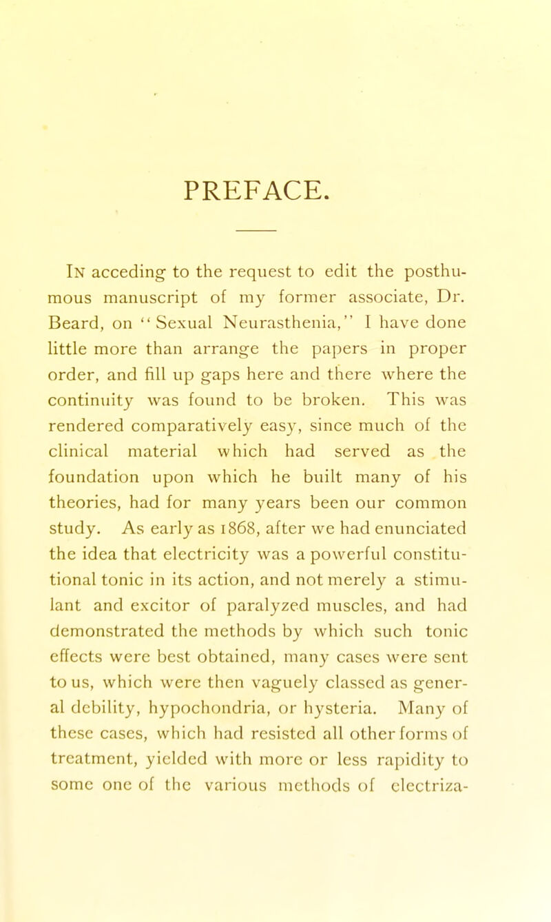 PREFACE. In acceding to the request to edit the posthu- mous manuscript of my former associate, Dr. Beard, on Sexual Neurasthenia, I have done little more than arrange the papers in proper order, and fill up gaps here and there where the continuity was found to be broken. This was rendered comparatively easy, since much of the clinical material which had served as the foundation upon which he built many of his theories, had for many years been our common study. As early as 1868, after we had enunciated the idea that electricity was a powerful constitu- tional tonic in its action, and not merely a stimu- lant and excitor of paralyzed muscles, and had demonstrated the methods by which such tonic effects were best obtained, many cases were sent to us, which were then vaguely classed as gener- al debility, hypochondria, or hysteria. Many of these cases, which had resisted all other forms of treatment, yielded with more or less rapidity to some one of the various methods of electriza-