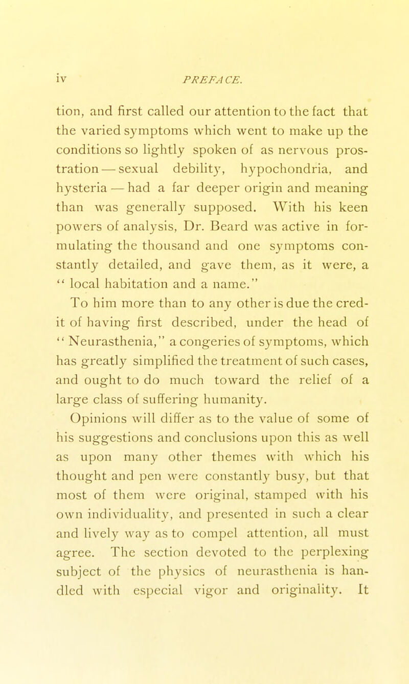 tion, and first called our attention to the fact that the varied symptoms which went to make up the conditions so Hghtly spoken of as nervous pros- tration— sexual debilit}^ hypochondria, and hysteria — had a far deeper origin and meaning than was generally supposed. With his keen powers of analysis, Dr. Beard was active in for- mulating the thousand and one symptoms con- stantly detailed, and gave them, as it were, a  local habitation and a name. To him more than to any other is due the cred- it of having first described, under the head of  Neurasthenia, a congeries of symptoms, which has greatly simplified the treatment of such cases, and ought to do much toward the relief of a large class of suffering humanity. Opinions will differ as to the value of some of his suggestions and conclusions upon this as well as upon many other themes with which his thought and pen were constantl}' busy, but that most of them were original, stamped with his own individuality, and presented in such a clear and lively way as to compel attention, all must agree. The section devoted to the perplexing subject of the physics of neurasthenia is han- dled with especial vigor and originality. It