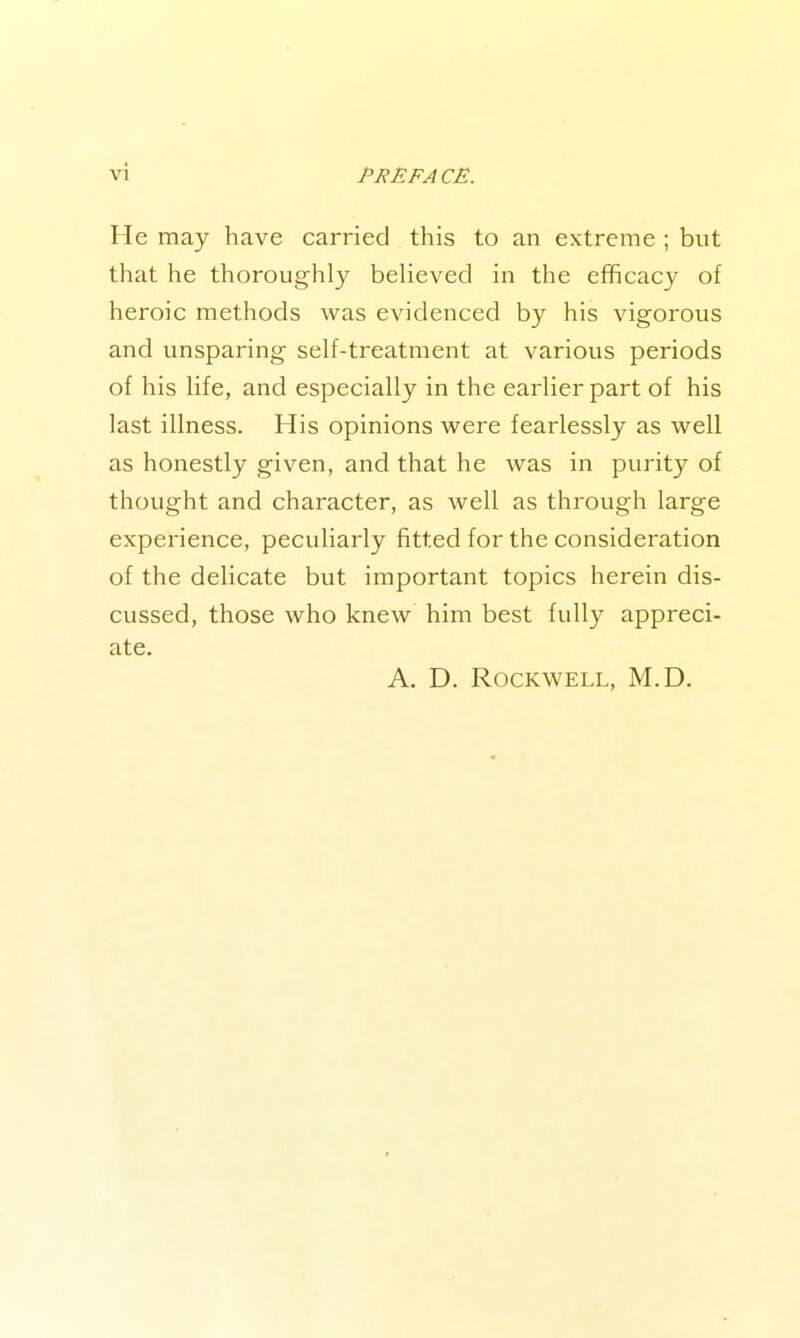 He may have carried this to an extreme ; but that he thoroughly believed in the efficacy of heroic methods was evidenced by his vigorous and unsparing self-treatment at various periods of his life, and especially in the earlier part of his last illness. His opinions w^ere fearlessly as well as honestly given, and that he was in purity of thought and character, as well as through large experience, peculiarly fitted for the consideration of the delicate but important topics herein dis- cussed, those who knew him best fully appreci- ate. A. D. Rockwell, M.D.