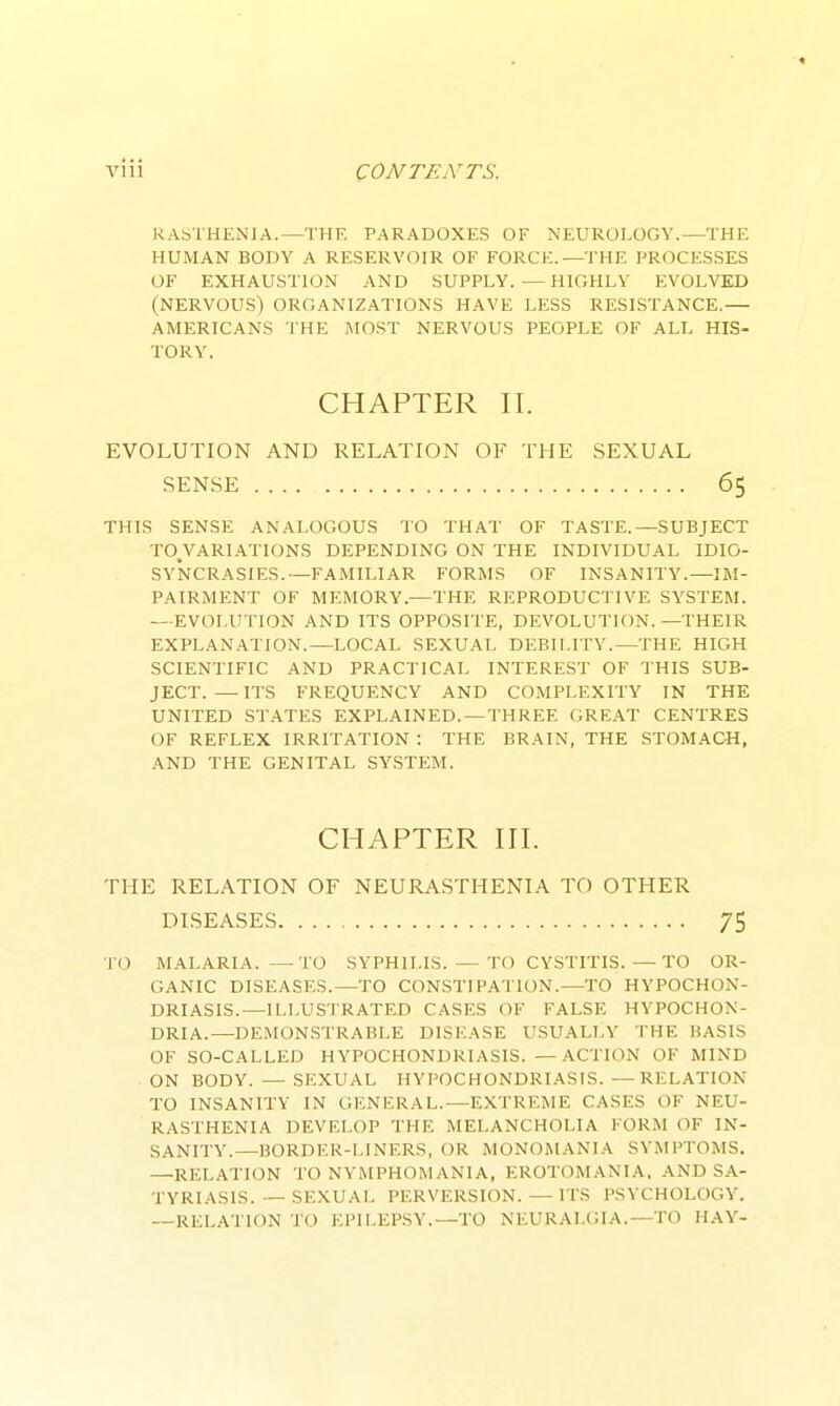 KASTHENIA.—THE PARADOXES OF NEUROLOGY.—THE HUMAN BODY A RESERVOIR OF FORCE.—THE PROCESSES OF EXHAUSTION AND SUPPLY.—HIGHLY EVOLVED (NERVOUS) ORGANIZATIONS HAVE LESS RESISTANCE.— AMERICANS THE MOST NERVOUS PEOPLE OF ALL HIS- TORY. CHAPTER II. EVOLUTION AND RELATION OF THE SEXUAL SENSE 65 THIS SENSE ANALOGOUS TO THAT OF TASTE.—SUBJECT TO^VARIATIONS DEPENDING ON THE INDIVIDUAL IDIO- SYNCRASIES.—FAMILIAR FORMS OF INSANITY.—IM- PAIRMENT OF MEMORY.—THE REPRODUCTIVE SYSTEM. —EVOLUTION AND ITS OPPOSITE, DEVOLUTION. —THEIR EXPLANATION.—LOCAL SEXUAL DEBILITY.—THE HIGH SCIENTIFIC AND PRACTICAL INTEREST OF THIS SUB- JECT.— ITS FREQUENCY AND COMPLEXITY IN THE UNITED STATES EXPLAINED.—THREE GREAT CENTRES OF REFLEX IRRITATION : THE BRAIN, THE STOMACH, AND THE GENITAL SYSTEM. CHAPTER III. THE RELATION OF NEURASTHENIA TO OTHER DISEASES 75 ■]'0 MALARIA. —TO SYPHILIS. — TO CYSTITIS. —TO OR- GANIC DISEASES.—TO CONSTIPATION.—TO HYPOCHON- DRIASIS.—ILLUSTRATED CASES OF FALSE HYPOCHON- DRIA.—DEMONSTRABLE DISl'.ASE USUALLY THE BASIS OF SO-CALLED HYPOCHONDRIASIS. — ACTION OF MIND ON BODY. — SEXUAL HYPOCHONDRIASIS.—RELATION TO INSANITY IN GENERAL.—EXTREME CASES OF NEU- RASTHENIA DEVELOP THE MELANCHOLIA FORM OF IN- SANITY.—BORDER-LINERS, OR MONOMANIA SYMPTOMS. —RELATION TO NYMPHOMANIA, EROTOMANIA. AND SA- TYRIASIS. — SEXUAL PERVERSION.—ITS PSYCHOLOGY. --RELATION TO EPILEPSY.—TO NEURALGIA.—TO HAY-