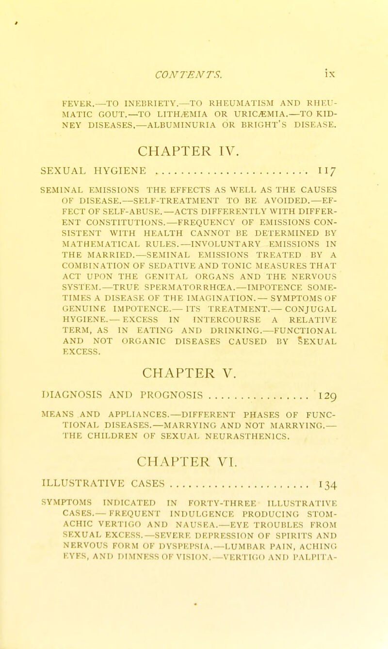 FEVER.—TO INEBRIETY.—TO RHEUMATISM AND RHEU- MATIC GOUT.—TO LITH/EMIA OR URICiEMIA.—TO KID- NEY DISEASES.—ALBUMINURIA OR BRIGHT'S DISEASE. CHAPTER IV. SEXUAL HYGIENE II7 SEMINAL EMISSIONS THE EFFECTS AS WELL AS THE CAUSES OF DISEASE.—SELF-TREATMENT TO BE AVOIDED.—EF- FECT OF SELF-ABUSE.—ACTS DIFFERENTLY WITH DIFFER- ENT CONSTITUTIONS.—FREQUENCY OF EMISSIONS CON- SISTENT WITH HEALTH CANNOT BE DETERMINED BY MATHEMATICAL RULES.—INVOLUNTARY EMISSIONS IN THE MARRIED.—SEMINAL EMISSIONS TREATED BY A COMBINATION OF SEDATIVE AND TONIC MEASURES THAT ACT UPON THE GENITAL ORGANS AND THE NERVOUS SYSTEM.—TRUE SPERMATORRHGEA. — IMPOTENCE SOME- TIMES A DISEASE OF THE IMAGINATION.— SYMPTOMS OF GENUINE IMPOTENCE.— ITS TREATMENT.— CONJUGAL HYGIENE.— EXCESS IN INTERCOURSE A RELATIVE TERM, AS IN EATING AND DRINKING.—FUNCTIONAL AND NOT ORGANIC DISEASES CAUSED BY SeXUAL EXCESS. CHAPTER V. DIAGNOSLS AND PROGNOSIS 129 MEANS AND APPLIANCES.—DIFFERENT PHASES OF FUNC- TIONAL DISEASES.—MARRYING AND NOT MARRYING.— THE CHILDREN OF SEXUAL NEURASTHENICS. CHAPTER VI. ILLUSTRATIVE CASES 134 SYMPTOMS INDICATED IN FORTY-THREE ILLUSTRATIVE CASES.— FRI:QUENT INDULGENCE PRODUCING STOM- ACHIC VERTIGO AND NAUSEA.—EYE TROUBLES FROM SEXUAL EXCESS.—SEVERE DEPRESSION OF SPIRITS AND NERVOUS FORM OF DYSPEPSIA.—LUMBAR PAIN, ACHING EYES, AND niMNESSOFVISION.—VERTIGO AND PALPITA-