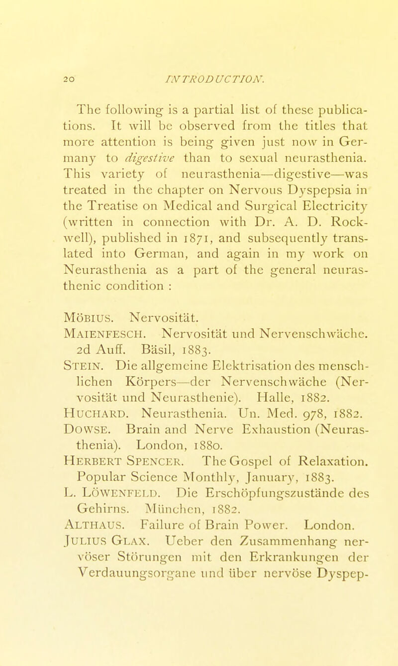 The following is a partial list of these publica- tions. It will be observed from the titles that more attention is being given just now in Ger- many to digestive than to sexual neurasthenia. This variety of neurasthenia—-digestive—was treated in the chapter on Nervous Dyspepsia in the Treatise on Medical and Surgical Electricity (written in connection with Dr. A. D. Rock- well), published in 1871, and subsequently trans- lated into German, and again in my work on Neurasthenia as a part of the general neuras- thenic condition : MoBlUS. Nervositat. Maienfesch. Nervositat und Nervenschwiiche. 2d Auff. Basil, 1883. Stein. Die allgemeine Elektrisation des mensch- lichen Korpers—der Nervenschwache (Ner- vositat und Neurasthenic). Halle, 1882. HUCHARD. Neurasthenia. Un. Med. 978, 1882. Dowse. Brain and Nerve Exhaustion (Neuras- thenia). London, 1880. Herbert Spencer. The Gospel of Relaxation. Popular Science Monthly, January, 1883. L. Lowenfeld. Die Erschopfungszustande des Gehirns. Munchcn, 1882. Althaus. Failure of Brain Power. London. Julius Glax. Ueber den Zusammenhang ner- voser Storungen mit den Erkrankungen der Verdauungsorgane und iiber nervosa D3'spep-