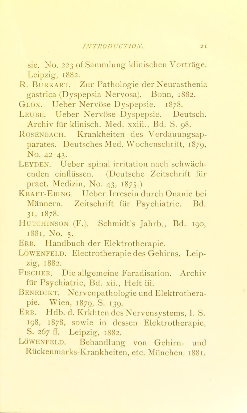 sie. No. 223 of Sammlung klinischcn Vortrage. Leipzig, 1882. R. BuRKART. Zur Pathologic der Neurasthenia gastrica (Dyspepsia Nervosa). Bonn, 1882. Glox. Ueber Nervose Dy^pepsie. 1878. Leube. Ueber Nervose Dyspepsie. Deutsch. Archiv fur kUnisch. Med. xxiii. , Bd. S. 98. RosENBACii. Krankheiten des Verdauungsap- parates. Deutsches Med. Wochenschrift, 1879, No. 42-43- Leyden. Ueber spinal irritation nach schwach- enden einfltissen. (Deutsche Zeitschrift fiir pract. Medizin, No. 43, 1875.) Kraft-Ebing. Ueber Irresein durch Onanie bei Mannern. Zeitschrift flir Psychiatric. Bd. 31, 1878. Hutchinson (F.). Schmidt's Jahrb., Bd. 190, 1881, No. 5. Erb. Handbuch der Elektrotherapie. Lowenfeld. Electrotherapie des Gehirns. Leip- zig, 1882. Fischer. Die allgemeine Faradisation. Archiv fiir Psychiatric, Bd. xii., Heft iii. Benedikt. Nervenpathologie und Elektrothera- pie. Wien, 1879, S. 139. Erb. Hdb. d. Krkhten des Ncrvensystems, L S. 198, 1878, sowie in dessen Elektrotherapie, S. 267 ff. Leipzig, 1882. Lowenfeld. Behandlung von Gehirn- und Riickenmarks-Krankheiten, etc. Miinchen, 1881.