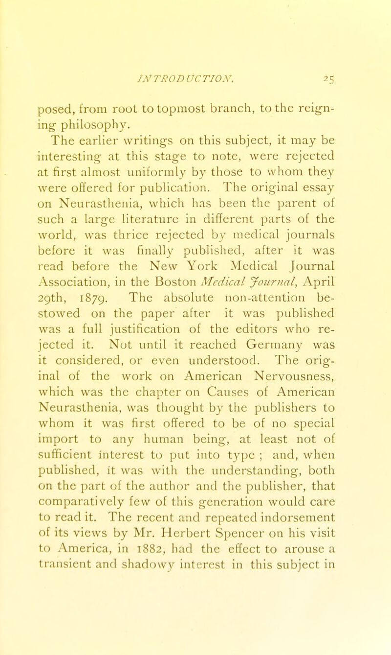 posed, from root to topmost branch, to the reign- ing philosophy. The earlier writings on this subject, it may be interesting at this stage to note, were rejected at first almost uniformly by those to whom they were offered for publication. The original essay on Neurasthenia, which has been the parent of such a large literature in different parts of the world, was thrice rejected by medical journals before it was finally published, after it was read before the New York Medical Journal Association, in the Boston Medical Journal, April 29th, 1879. The absolute non-attention be- stowed on the paper after it was published was a full justification of the editors who re- jected it. Not until it reached Germany was it considered, or even understood. The orig- inal of the work on American Nervousness, which was the chapter on Causes of American Neurasthenia, was thought by the publishers to whom it was first offered to be of no special import to any human being, at least not of sufficient interest to put into type ; and, when published, it was with the understanding, both on the part (jf the author and the publisher, that comparatively few of this generation would care to read it. The recent and repeated indorsement of its views by Mr. Herbert Spencer on his visit to America, in 1882, had the effect to arouse a transient and shadowy interest in this subject in