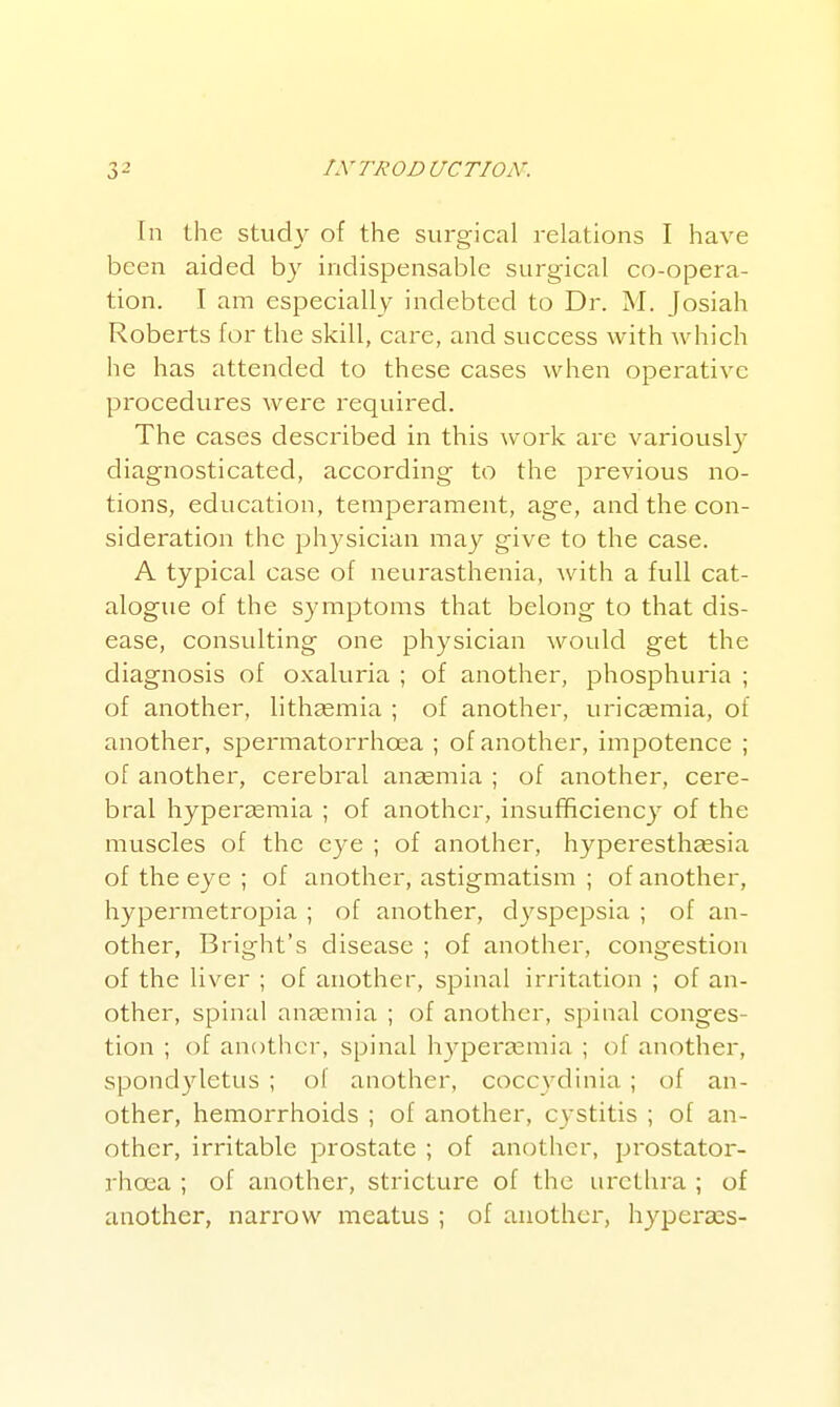 In the study of the surgical relations I have been aided by indispensable surgical co-opera- tion. I am especially indebted to Dr. M. Josiah Roberts for the skill, care, and success with which he has attended to these cases when operative procedures were required. The cases described in this work are variously diagnosticated, according to the previous no- tions, education, temperament, age, and the con- sideration the physician may give to the case. A typical case of neurasthenia, with a full cat- alogue of the symptoms that belong to that dis- ease, consulting one physician would get the diagnosis of oxaluria ; of another, phosphuria ; of another, lithasmia ; of another, uricasmia, of another, spermatorrhoea ; of another, impotence ; of another, cerebral aucemia ; of another, cere- bral hypercEmia ; of another, insufficiency of the muscles of the eye ; of another, hyperestheesia of the eye ; of another, astigmatism ; of another, hypermetropia ; of another, dyspepsia ; of an- other, Bright's disease ; of another, congestion of the liver ; of another, spinal irritation ; of an- other, spinal anaemia ; of another, spinal conges- tion ; of another, spinal h3^pei*a3mia ; of another, spondyletus ; of another, coccydinia ; of an- other, hemorrhoids ; of another, cystitis ; of an- other, irritable prostate ; of another, prostatoi- rhoca ; of another, stricture of the urethra ; of another, narrow meatus ; of another, hyperses-