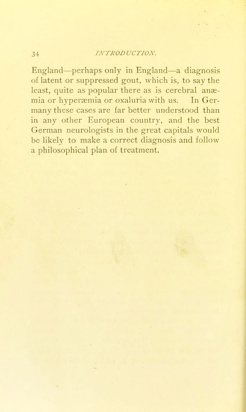 England—perhaps only in Eng-land—a diagnosis of latent or suppressed gout, which is, to say the least, quite as popular there as is cerebral anae- mia or hyperasmia or oxaluria with us. In Ger- many these cases are far better tmderstood than in any other European country, and the best German neurologists in the great capitals would be likely to make a correct diagnosis and follow a philosophical plan of treatment.