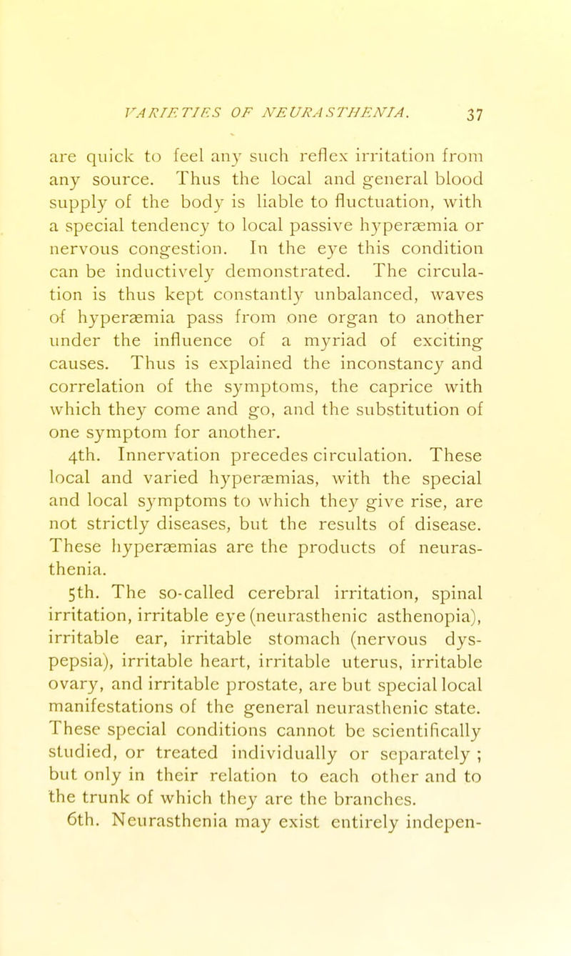 are quick to feel any such reflex irritation from any source. Thus the local and general blood supply of the body is liable to fluctuation, with a special tendency to local passive hyperemia or nervous congestion. In the eye this condition can be inductively demonstrated. The circula- tion is thus kept constantly unbalanced, waves of hyperasmia pass from one organ to another under the influence of a myriad of exciting causes. Thus is explained the inconstancy and correlation of the symptoms, the caprice with which they come and go, and the substitution of one symptom for another. 4th. Innervation precedes circulation. These local and varied hyperaemias, with the special and local symptoms to which they give rise, are not strictly diseases, but the results of disease. These hyperasmias are the products of neuras- thenia. 5th. The so-called cerebral irritation, spinal irritation, irritable eye (neurasthenic asthenopia), irritable ear, irritable stomach (nervous dys- pepsia), irritable heart, irritable uterus, irritable ovary, and irritable prostate, are but special local manifestations of the general neurasthenic state. These special conditions cannot be scientifically studied, or treated individually or separately ; but only in their relation to each other and to the trunk of which they are the branches. 6th. Neurasthenia may exist entirely indepen-