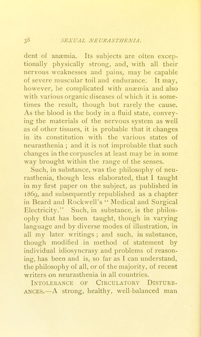 dent of anaemia. Its subjects are often excep- tionally physically strong-, and, with all their nervous weaknesses and pains, ma}' be capable of severe muscular toil and endurance. It may, however, be complicated with aneemia and also with various organic diseases of which it is some- times the result, though but rarely the cause. As the blood is the body in a fluid state, convey- ing the materials of the nervous system as well as of other tissues, it is probable that it changes in its constitution with the various states of neurasthenia ; and it is not improbable that such changes in the corpuscles at least maybe in some way brought within the range of the senses. Such, in substance, was the philosophy of neu- rasthenia, though less elaborated, that I taught in my first paper on the subject, as published in 1869, and subsequently republished as a chapter in Beard and Rockwell's  Medical and Surgical Electricit3\  Such, in substance, is the philos- ophy that has been taught, though in varying language and by diverse modes of illustration, in all my later writings ; and such, in substance, though modified in method of statement by individual idiosyncrasy and problems of reason- ing, has been and is, so far as I can understand, the philosophy of all, or of the majority, of recent writers on neurasthenia in all countries. Intolerance of Circulatory Disturb- ances.—A strong, healthy, well-balanced man