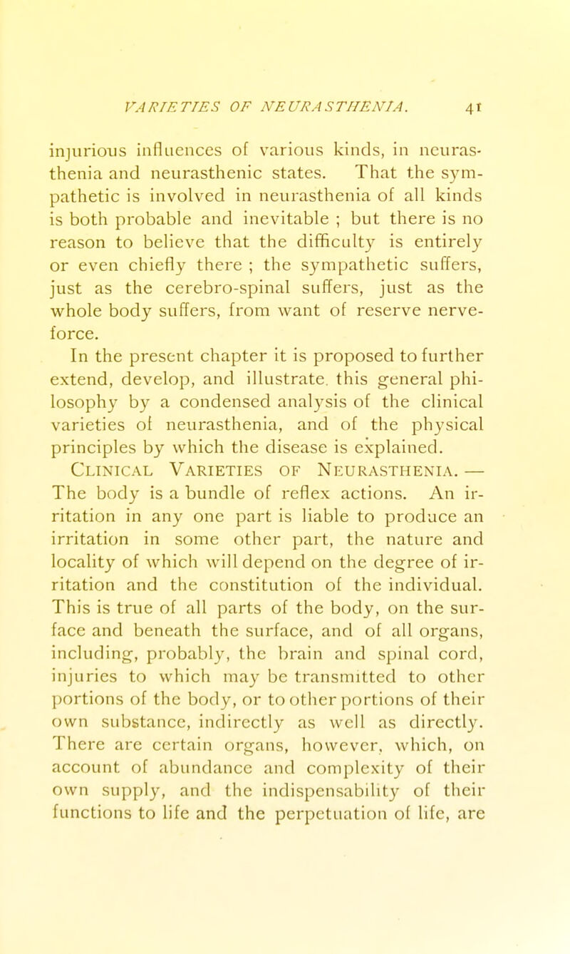 injurious influences of various kinds, in neuras- thenia and neurasthenic states. That the sym- pathetic is involved in neurasthenia of all kinds is both probable and inevitable ; but there is no reason to believe that the difificulty is entirely or even chiefly there ; the sympathetic suffers, just as the cerebro-spinal suffers, just as the w^hole body suffers, from want of reserve nerve- force. In the present chapter it is proposed to further extend, develop, and illustrate, this general phi- losophy by a condensed analysis of the clinical varieties of neurasthenia, and of the physical principles by which the disease is explained. Clinical Varieties of Neurasthenia. — The body is a bundle of reflex actions. An ir- ritation in any one part is liable to produce an irritation in some other part, the nature and locality of which will depend on the degree of ir- ritation and the constitution of the individual. This is true of all parts of the body, on the sur- face and beneath the surface, and of all organs, including, probably, the brain and spinal cord, injuries to which may be transmitted to other portions of the body, or to other portions of their own substance, indirectly as well as directly. There are certain organs, however, which, on account of abundance and complexity of their own supply, and the indispensability of their functions to life and the perpetuation of life, are