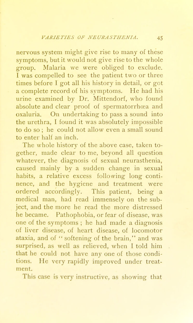 nervous system might give rise to many of these symptoms, but it would not give rise to the whole group. Malaria we were obliged to exclude. I was compelled to see the patient two or three times before I got all his history in detail, or got a complete record of his symptoms. He had his urine examined by Dr. Mittendorf, who found absolute and clear proof of spermatorrhcea and oxaluria. On undertaking to pass a sound into the urethra, I found it was absolutely impossible to do so ; he could not allow even a small sound to enter half an inch. The whole history of the above case, taken to- gether, made clear to me, beyond all question whatever, the diagnosis of sexual neurasthenia, caused mainly by a sudden change in sexual habits, a relative excess following long conti- nence, and the hygiene and treatment were ordered accordingly. This patient, being a medical man, had read immensely on the sub- ject, and the more he read the more distressed he became. Pathophobia, or fear of disease, was one of the symptoms ; he had made a diagnosis of liver disease, of heart disease, of locomotor ataxia, and of  softening of the brain, and was surprised, as well as relieved, when I told him that he could not have any one of those condi- tions. He very rapidly improved under treat- ment. This case is very instructive, as showing that