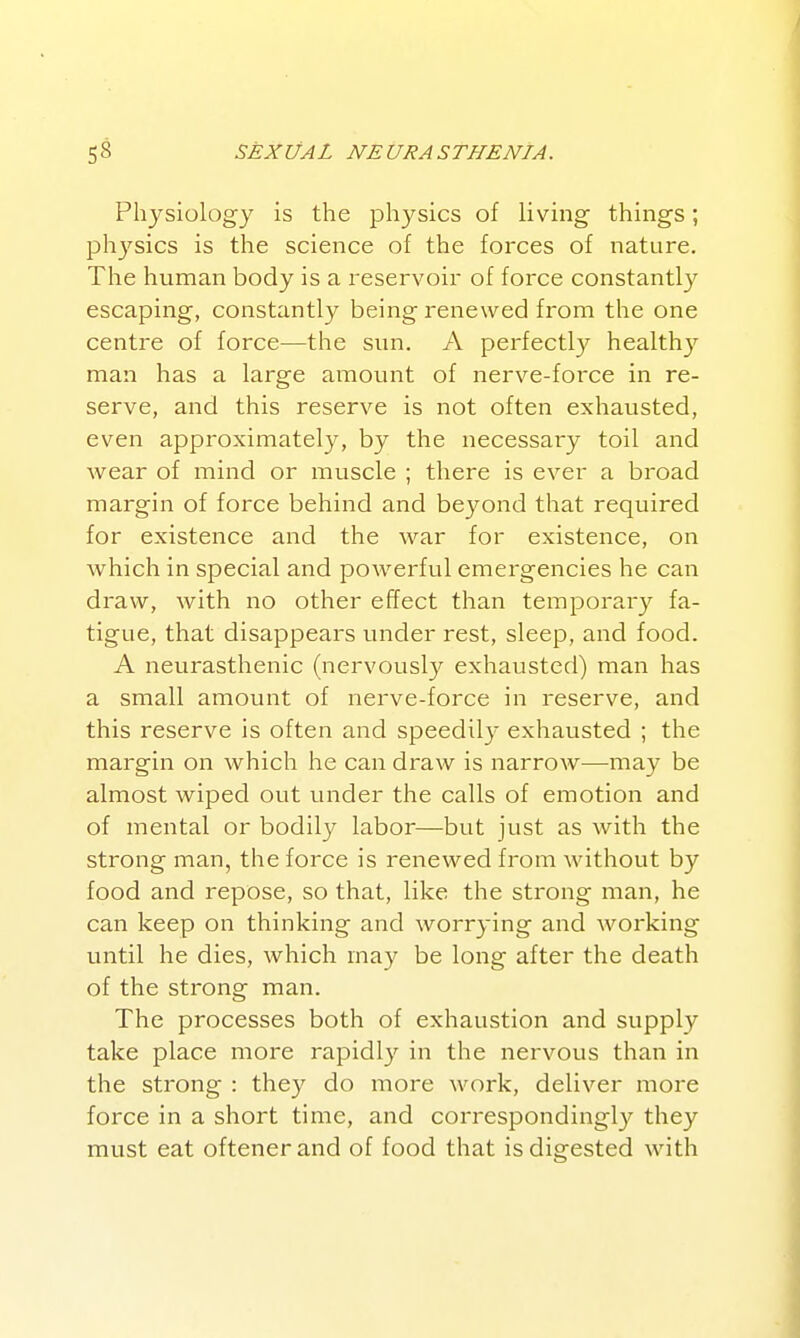 Physiology is the physics of living things; phj^sics is the science of the forces of nature. The human body is a reservoir of force constantly escaping, constantly being renewed from the one centre of force—the sun. A perfectly healthy man has a large amount of nerve-force in re- serve, and this reserve is not often exhausted, even approximately, by the necessary toil and wear of mind or muscle ; there is ever a broad margin of force behind and beyond that required for existence and the war for existence, on which in special and powerful emergencies he can draw, with no other effect than temporary fa- tigue, that disappears under rest, sleep, and food. A neurasthenic (nervously exhausted) man has a small amount of nerve-force in reserve, and this reserve is often and speedily exhausted ; the margin on which he can draw is narroAV—may be almost wiped out under the calls of emotion and of mental or bodil}^ labor—but just as with the strong man, the force is renewed from without by food and repose, so that, like the strong man, he can keep on thinking and worrying and working until he dies, which may be long after the death of the strong man. The processes both of exhaustion and supply take place more rapidly in the nervous than in the strong : they do more work, deliver more force in a short time, and correspondingl}'^ they must eat oftenerand of food that is digested with