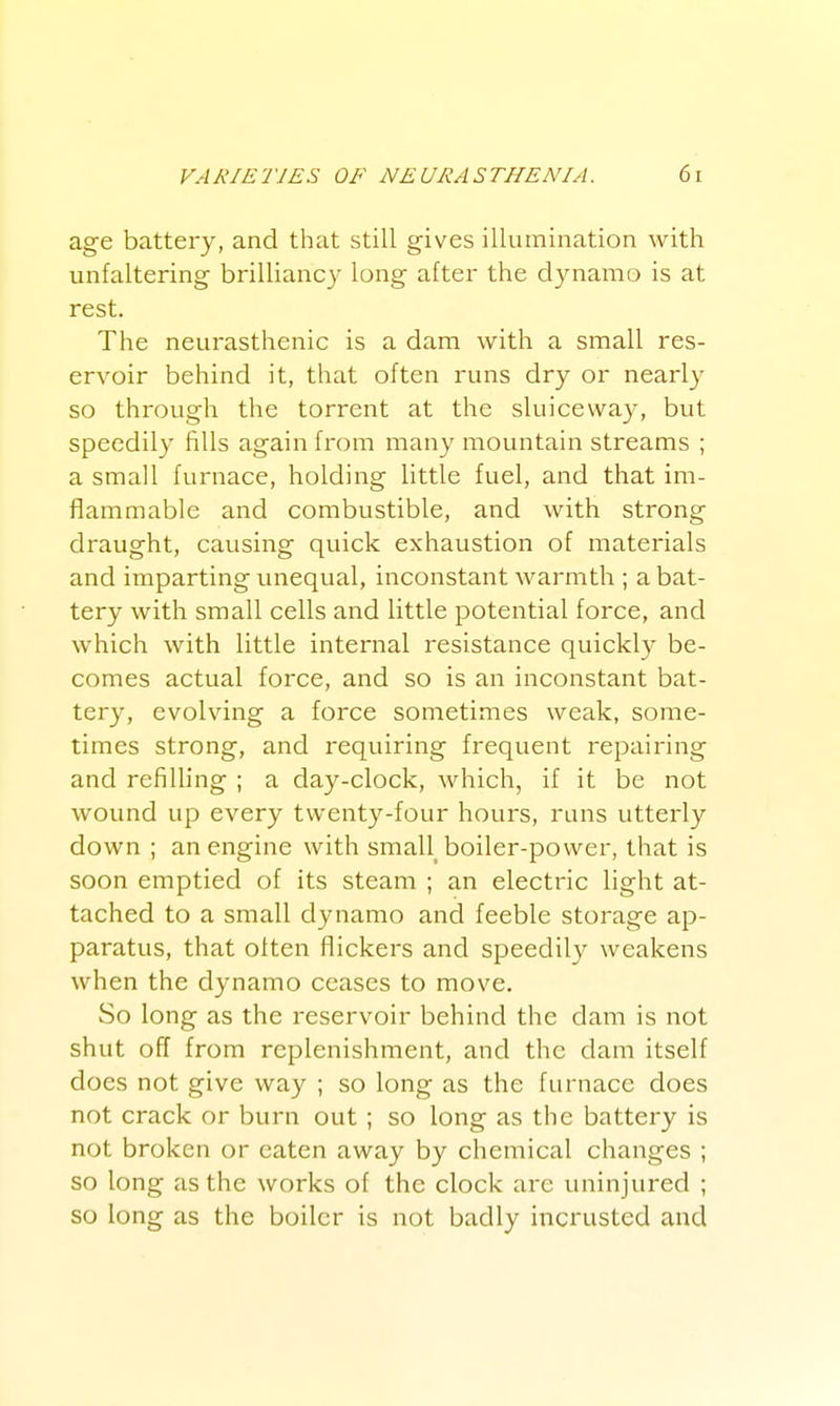 age battery, and that still gives illumination with unfaltering brilliancy long after the dynamo is at rest. The neurasthenic is a dam with a small res- ervoir behind it, that often runs dry or nearl}' so through the torrent at the sluiceway, but speedily fills again from many mountain streams ; a small furnace, holding little fuel, and that im- flammable and combustible, and with strong draught, causing quick exhaustion of materials and imparting unequal, inconstant warmth ; a bat- tery with small cells and little potential force, and which with little internal resistance quickly be- comes actual force, and so is an inconstant bat- tery, evolving a force sometimes weak, some- times strong, and requiring frequent repairing and refilling ; a day-clock, which, if it be not wound up every twenty-four hours, runs utterly down ; an engine with small_ boiler-power, that is soon emptied of its steam ; an electric light at- tached to a small dynamo and feeble storage ap- paratus, that often flickers and speedily weakens when the dynamo ceases to move. So long as the reservoir behind the dam is not shut off from replenishment, and the dam itself does not give way ; so long as the furnace does not crack or burn out ; so long as the battery is not broken or eaten away by chemical changes ; so long as the works of the clock arc uninjured ; so long as the boiler is not badly incrustcd and