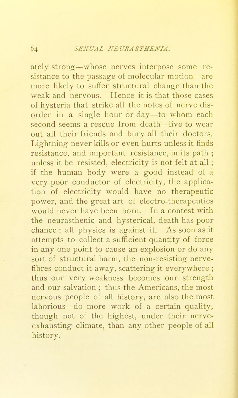 ately strong—whose nerves interpose some re- sistance to the passage of molecular motion—are more likely to suffer structural change than the weak and nervous. Hence it is that those cases of hysteria that strike all the notes of nerve dis- order in a single hour or day—to whom each second seems a rescue from death—live to wear out all their friends and bury all their doctors. Lightning never kills or even hurts unless it finds resistance, and important resistance, in its path ; unless it be resisted, electricity is not felt at all ; if the human body were a good instead of a very poor conductor of electricity, the applica- tion of electricity would have no therapeutic power, and the great art of electro-therapeutics would never have been born. In a contest with the neurasthenic and hysterical, death has poor chance ; all physics is against it. As soon as it attempts to collect a sufficient quantit}?^ of force in any one point to cause an explosion or do any sort of structural harm, the non-resisting nerve- fibres conduct it away, scattering it everj'^where ; thus our very weakness becomes our strength and our salvation ; thus the Americans, the most nervous people of all history, are also the most laborious—do more work of a certain quality, though not of the highest, under their nerve- exhausting climate, than any other people of all histor3\