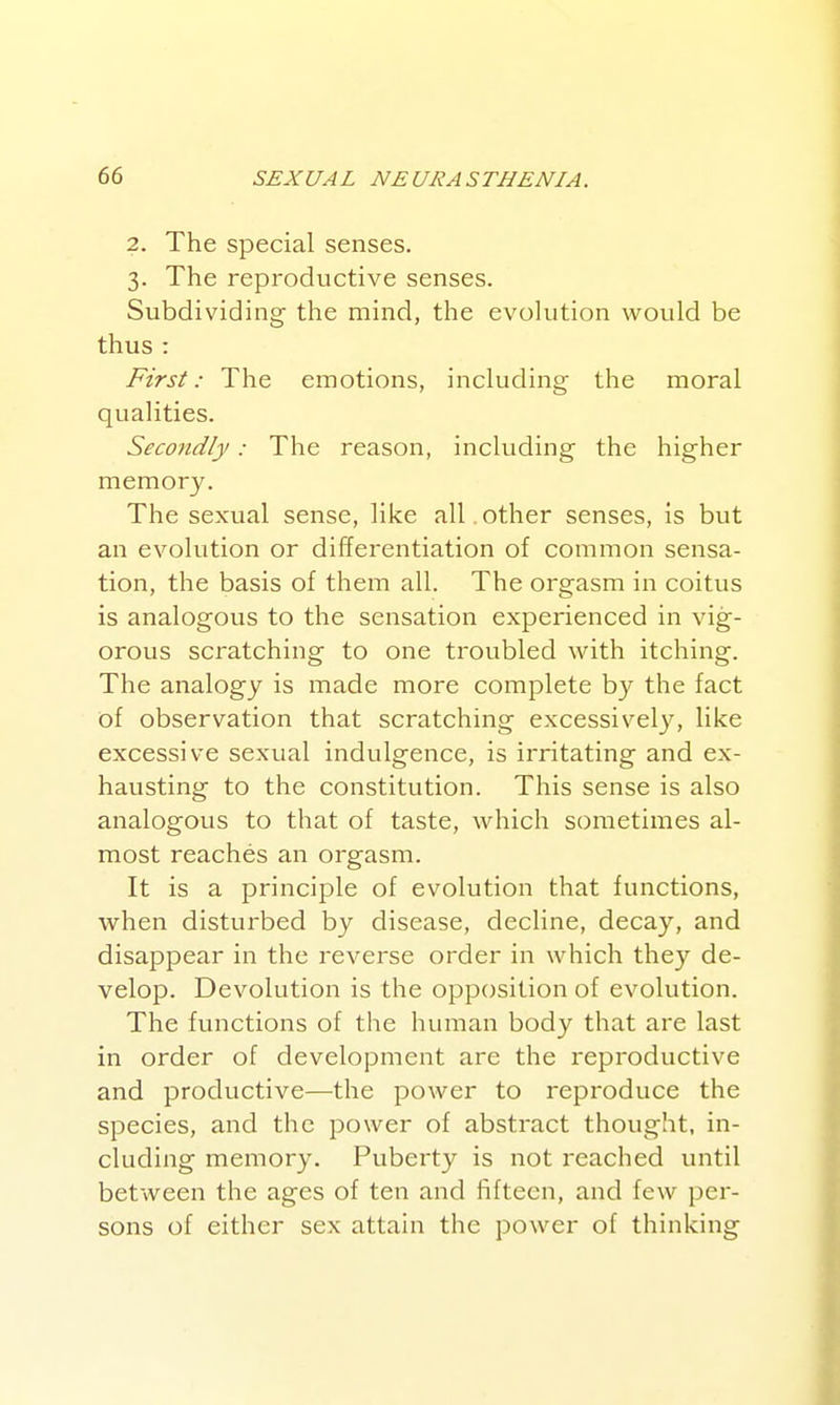 2. The special senses. 3. The reproductive senses. Subdividing the mind, the evolution would be thus : First: The emotions, including the moral qualities. Secondly: The reason, including the higher memory. The sexual sense, like all.other senses, is but an evolution or differentiation of common sensa- tion, the basis of them all. The orgasm in coitus is analogous to the sensation experienced in vig- orous scratching to one troubled with itching. The analogy is made more complete by the fact of observation that scratching excessivel}^ like excessive sexual indulgence, is irritating and ex- hausting to the constitution. This sense is also analogous to that of taste, which sometimes al- most reaches an orgasm. It is a principle of evolution that functions, when disturbed by disease, decline, decay, and disappear in the reverse order in which they de- velop. Devolution is the opposition of evolution. The functions of the human body that are last in order of development are the reproductive and productive—the power to reproduce the species, and the power of abstract thought, in- cluding memory. Puberty is not reached until between the ages of ten and fifteen, and few per- sons of either sex attain the power of thinking