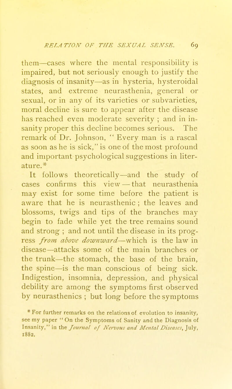 them—cases where the mental responsibility is impaired, but not seriously enough to justify the diagnosis of insanity—as in hysteria, hysteroidal states, and extreme neurasthenia, general or sexual, or in any of its varieties or subvarieties, moral decline is sure to appear after the disease has reached even moderate severity ; and in in- sanity proper this decline becomes serious. The remark of Dr. Johnson,  Every man is a rascal as soon as he is sick, is one of the most profound and important psychological suggestions in liter- ature.* It follows theoretically—and the study of cases confirms this view —• that neurasthenia may exist for some time before the patient is aware that he is neurasthenic ; the leaves and blossoms, twigs and tips of the branches may begin to fade while yet the tree remains sound and strong ; and not until the disease in its prog- ress from above downward—which is the law in disease—attacks some of the main branches or the trunk—the stomach, the base of the brain, the spine—is the man conscious of being sick. Indigestion, insomnia, depression, and physical debility are among the symptoms first observed by neurasthenics ; but long before the symptoms *For further remarks on the relations of evolution to insanity, see my paper  On the Symptoms of Sanity and the Diagnosis of Insanity, in the Journal of Nervous and Mental Diseases, July, 1882.