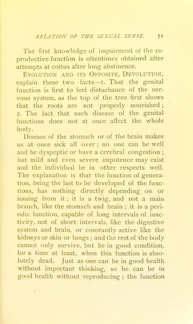 The first knowledge of impairment of the re- productive function is oftentimes obtained after attempts at coitus after long abstinence. Evolution and its Opposite, Devolution, explain these two facts—i. That the genital function is first to feel disturbance of the ner- vous system, as the top of the tree first shows that the roots are not properly nourished ; 2. The fact that such disease of the genital functions does not at once affect the whole body. Disease of the stomach or of the brain makes us at once sick all over ; no one can be well and be dyspeptic or have a cerebral congestion ; but mild and even severe impotence may exist and the individual be in other respects well. The explanation is that the function of genera- tion, being the last to be developed of the func- tions, has nothing directly depending on or issuing from it ; it is a twig, and not a main branch, like the stomach and brain ; it is a peri- odic function, capable of long intervals of inac- tivity, not of short intervals, like the digestive system and brain, or constantly active like the kidneys or skin or lungs ; and the rest of the body cannot only survive, but be in good condition, for a time at least, when this function is abso- lutely dead. Just as one can be in good health without important thinking, so he can be in good health without reproducing ; the function