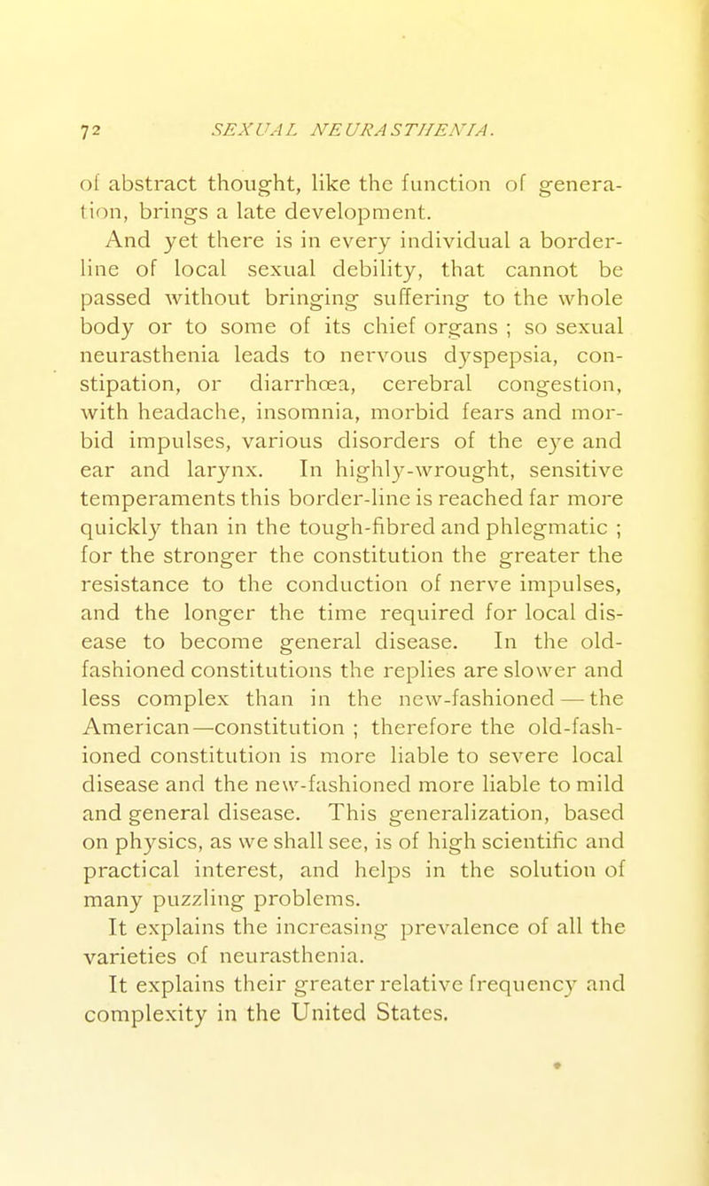 of abstract thought, like the function of genera- lion, brings a late development. And yet there is in every individual a border- line of local sexual debility, that cannot be passed without bringing suffering to the whole body or to some of its chief organs ; so sexual neurasthenia leads to nervous dyspepsia, con- stipation, or diarrhcea, cerebral congestion, with headache, insomnia, morbid fears and mor- bid impulses, various disorders of the eye and ear and larjaix. In highly-wrought, sensitive temperaments this border-line is reached far more quickly than in the tough-fibred and phlegmatic ; for the stronger the constitution the greater the resistance to the conduction of nerve impulses, and the longer the time required for local dis- ease to become general disease. In the old- fashioned constitutions the replies are slower and less complex than in the new-fashioned — the American—constitution ; therefore the old-fash- ioned constitution is more liable to severe local disease and the new-fashioned more liable to mild and general disease. This generalization, based on physics, as we shall see, is of high scientific and practical interest, and helps in the solution of many puzzling problems. It explains the increasing prevalence of all the varieties of neurasthenia. It explains their greater relative frequency and complexity in the United States.