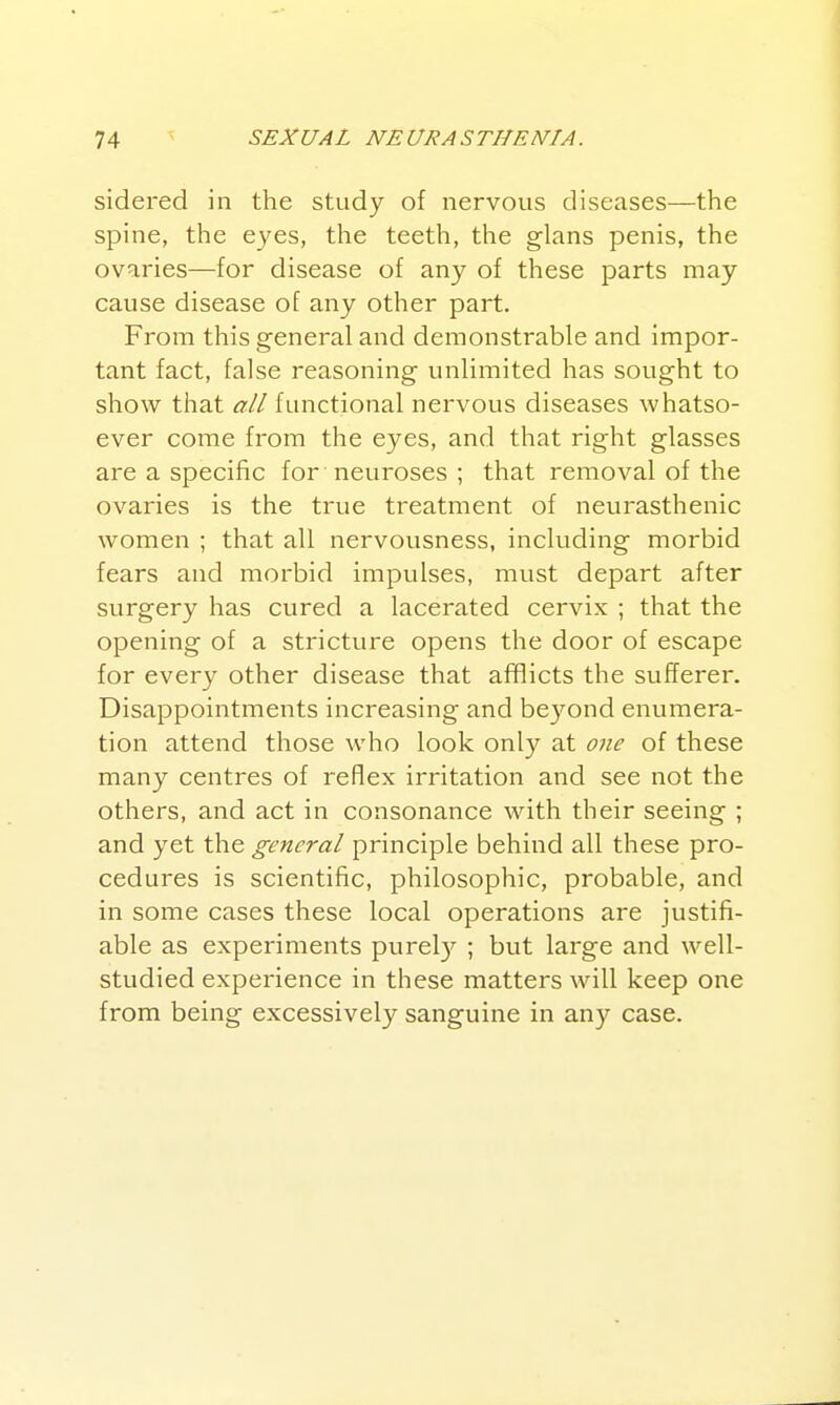 sidered in the study of nervous diseases—the spine, the eyes, the teeth, the glans penis, the ovaries—for disease of any of these parts may cause disease of any other part. From this general and demonstrable and impor- tant fact, false reasoning unlimited has sought to show that all functional nervous diseases whatso- ever come from the eyes, and that right glasses are a specific for neuroses ; that removal of the ovaries is the true treatment of neurasthenic women ; that all nervousness, including morbid fears and morbid impulses, must depart after svirgery has cured a lacerated cervix ; that the opening of a stricture opens the door of escape for every other disease that afflicts the sufferer. Disappointments increasing and beyond enumera- tion attend those who look only at one of these many centres of reflex irritation and see not the others, and act in consonance with their seeing ; and yet the general principle behind all these pro- cedures is scientific, philosophic, probable, and in some cases these local operations are justifi- able as experiments purel)'' ; but large and well- studied experience in these matters will keep one from being excessively sanguine in any case.