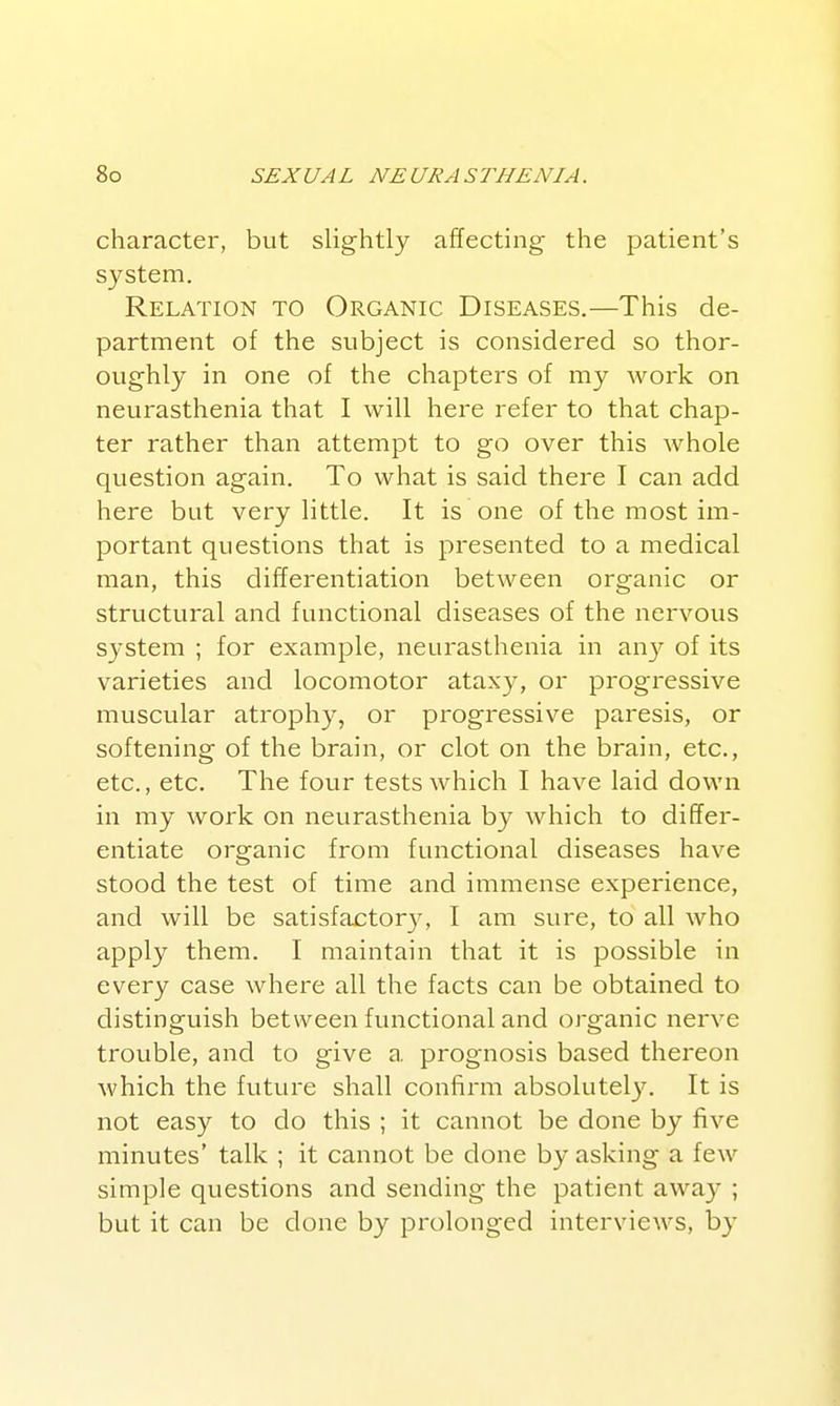 character, but slightly affecting the patient's system. Relation to Organic Diseases.—This de- partment of the subject is considered so thor- oughly in one of the chapters of my work on neurasthenia that I will here refer to that chap- ter rather than attempt to go over this whole question again. To what is said there I can add here but very little. It is one of the most im- portant questions that is presented to a medical man, this differentiation between organic or structural and functional diseases of the nervous system ; for example, neurasthenia in an}'- of its varieties and locomotor ataxy, or progressive muscular atrophy, or progressive paresis, or softening of the brain, or clot on the brain, etc., etc., etc. The four tests which I have laid down in my work on neurasthenia by which to differ- entiate organic from functional diseases have stood the test of time and immense experience, and will be satisfa^tor}^ I am sure, to all who apply them. I maintain that it is possible in every case where all the facts can be obtained to distinguish between functional and organic nerve trouble, and to give a prognosis based thereon which the future shall confirm absolutel3^ It is not easy to do this ; it cannot be done by five minutes' talk ; it cannot be done by asking a few simple questions and sending the patient away ; but it can be done by prolonged interviews, by