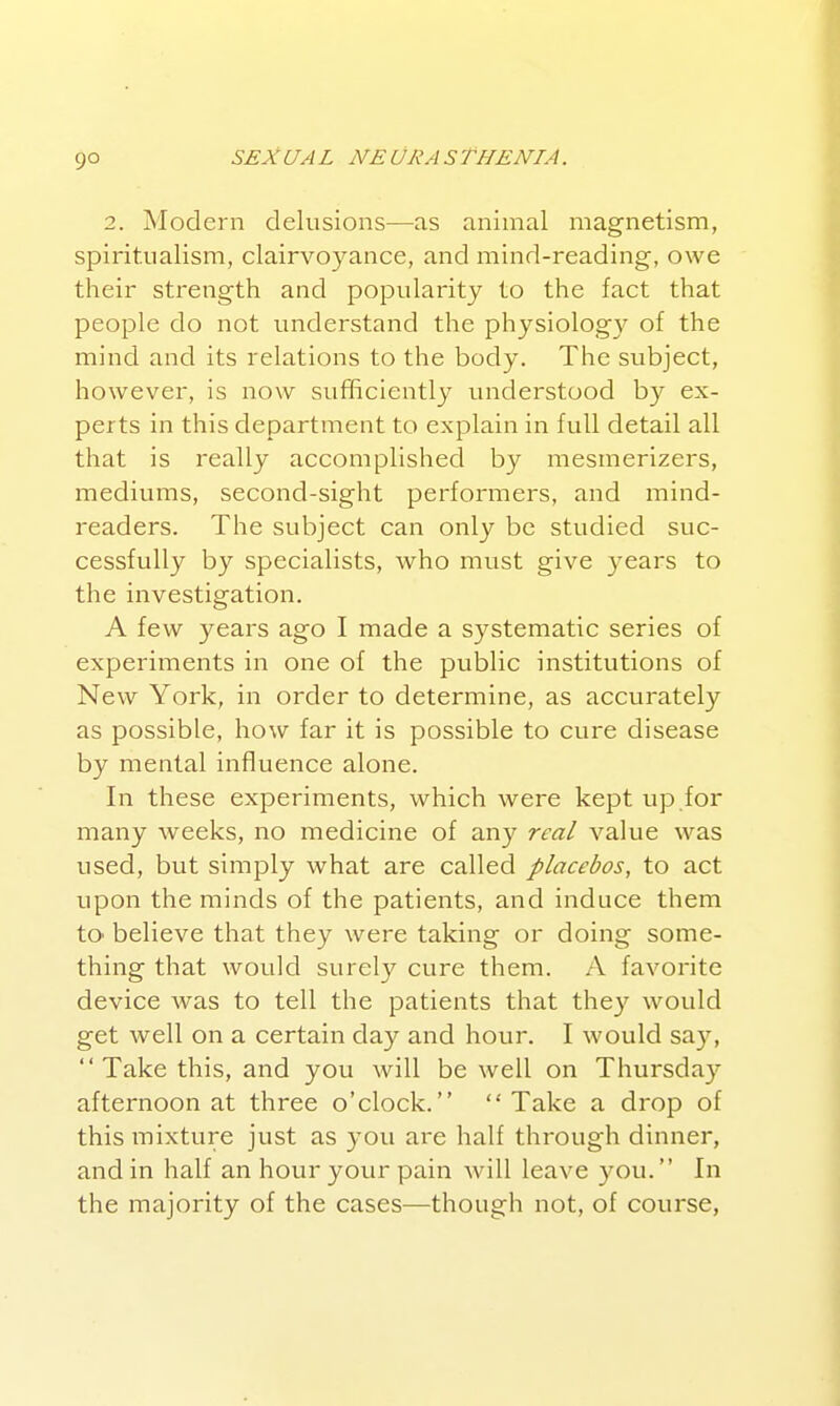 9° 2. Modern delusions—as animal magnetism, spiritualism, clairvoyance, and mind-reading, owe their strength and popularity to the fact that people do not understand the physiology of the mind and its relations to the body. The subject, however, is now sufficiently understood by ex- perts in this department to explain in full detail all that is really accomplished by mesmerizers, mediums, second-sight performers, and mind- readers. The subject can only be studied suc- cessfully by specialists, who must give years to the investigation. A few years ago I made a systematic series of experiments in one of the public institutions of New York, in order to determine, as accurately as possible, how far it is possible to cure disease by mental influence alone. In these experiments, which were kept up.for many weeks, no medicine of any real value was used, but simply what are called placebos, to act upon the minds of the patients, and induce them to believe that they were taking or doing some- thing that would surely cure them. A favorite device was to tell the patients that they would get well on a certain day and hour. I would say, Take this, and you will be well on Thursday afternoon at three o'clock. Take a drop of this mixture just as you are half through dinner, and in half an hour your pain Avill leave you. In the majority of the cases—though not, of course,