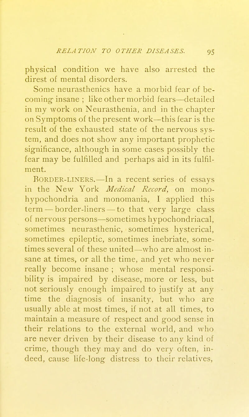 physical condition we have also arrested the direst of mental disorders. Some neurasthenics have a morbid fear of be- coming-insane ; like other morbid fears—detailed in my work on Neurasthenia, and in the chapter on Symptoms of the present work—this fear is the result of the exhausted state of the nervous sys- tem, and does not show any important prophetic significance, although in some cases possibly the fear may be fulfilled and perhaps aid in its fulfil- ment. BORDER-LINERS.—In a recent series of essays in the New York Medical Record, on mono- hypochondria and monomania, I applied this term — border-liners — to that very large class of nervous' persons—sometimes hypochondriacal, sometimes neurasthenic, sometimes hysterical, sometimes epileptic, sometimes inebriate, some- times several of these united—who are almost in- sane at times, or all the time, and yet who never really become insane ; whose mental responsi- bility is impaired by disease, more or less, but not seriously enough impaired to justify at any time the diagnosis of insanity, but Avho are usually able at most times, if not at all times, to maintain a measure of respect and good sense in their relations to the external world, and who are never driven by their disease to any kind of crime, though they may and do very often, in- deed, cause life-long distress to their relatives.